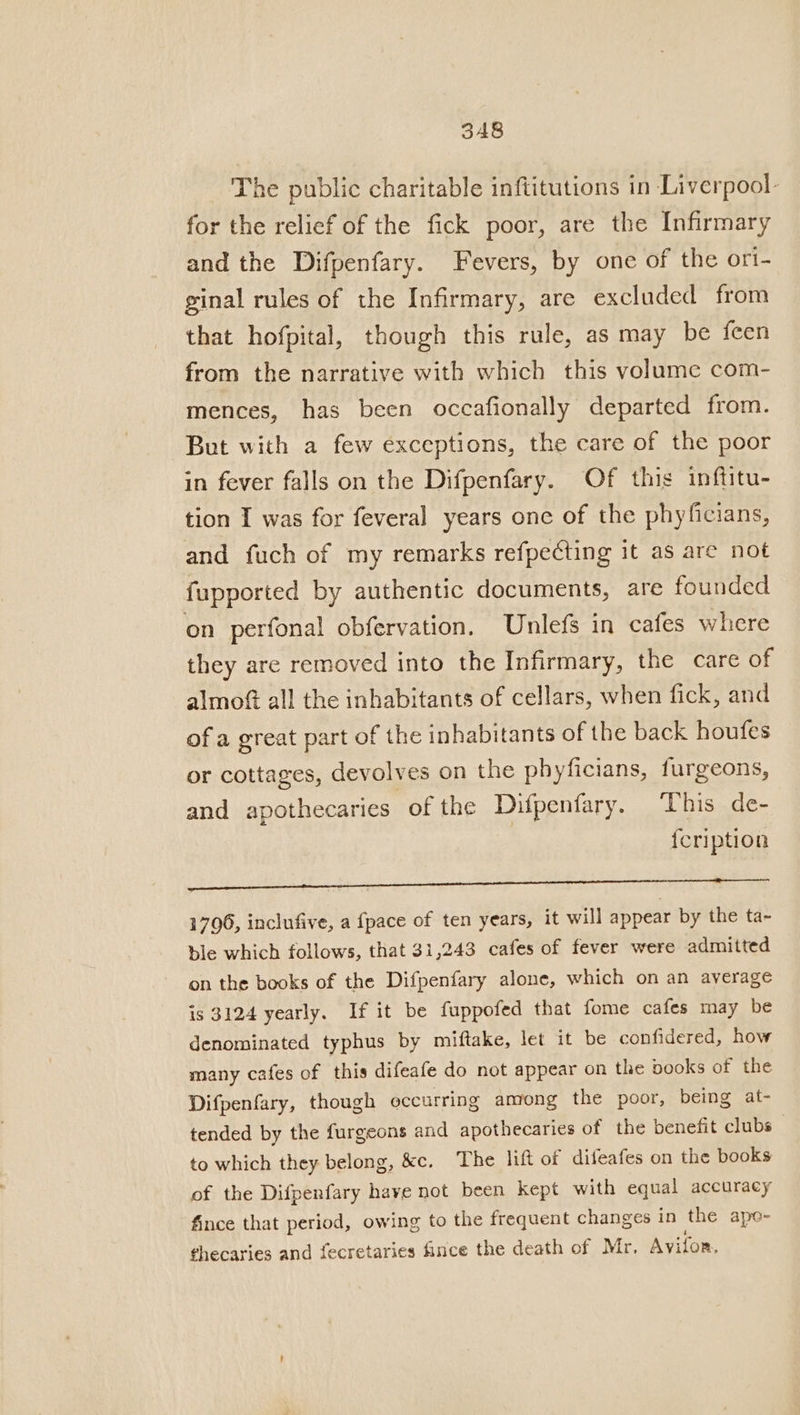 The public charitable inftitutions in Liverpool- for the relief of the fick poor, are the Infirmary and the Difpenfary. Fevers, by one of the ori- ginal rules of the Infirmary, are excluded from that hofpital, though this rule, as may be feen from the narrative with which this volume com- mences, has been occafionally departed from. But with a few exceptions, the care of the poor in fever falls on the Difpenfary. Of this inftitu- tion I was for feveral years one of the phyficians, and fuch of my remarks refpecting it as are not fupported by authentic documents, are founded on perfonal obfervation. Unlefs in cafes where they are removed into the Infirmary, the care of almof all the inhabitants of cellars, when fick, and of a great part of the inhabitants of the back houfes or cottages, devolves on the phyficians, furgeons, and apothecaries. of the Difpenfary. ‘This de- feription Cabins Rag ge ey! yo. era A ae Oe ee ee 1796, inclufive, a {pace of ten years, it will appear by the ta- ble which follows, that 31,243 cafes of fever were admitted on the books of the Difpenfary alone, which on an average is 3124 yearly. If it be fuppofed that fome cafes may be denominated typhus by miftake, let it be confidered, how many cafes of this difeafe do not appear on the vooks of the Difpenfary, though occurring among the poor, being at- tended by the furgeons and apothecaries of the benefit clubs to which they belong, &amp;c. The lift of difeafes on the books of the Difpenfary have not been kept with equal accuracy fince that period, owing to the frequent changes in the ape- thecaries and fecretaries fince the death of Mr. Avifon,