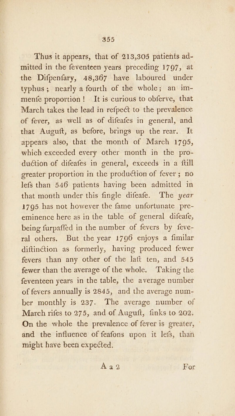 Thus it appears, that of 213,305 patients ad- mitted in the feventeen years preceding 1797, at the Difpenfary, 48,367 have laboured under typhus ; nearly a fourth of the whole; an im- menfe proportion! It is curious to obferve, that March takes the lead in refpect to the prevalence of fever, as well as of difeafes in general, and that Auguft, as before, brings up the rear. It appears also, that the month of March 1795, which exceeded every other month in the pro- duction of difeafes in general, exceeds in a ftill greater proportion in the production of fever ; no lefs than 546 patients having been admitted in that month under this fingle difeafe. The year 1795 has not however the fame unfortunate pre- eminence here as in the table of general difeafe, being furpaffed in the number of fevers by feve- ral others. But the year 1796 enjoys a fimilar diftinction as formerly, having produced fewer fevers than any other of the laft ten, and 545 fewer than the average of the whole. Taking the feventeen years in the table, the average number of fevers annually is 2845, and the average num- ber monthly is 237. The average number of March rifes to 275, and of Auguft, finks to 202. On the whole the prevalence of fever is greater, — and the influence of feafons upon it lefs, than might have been expected. Aad For