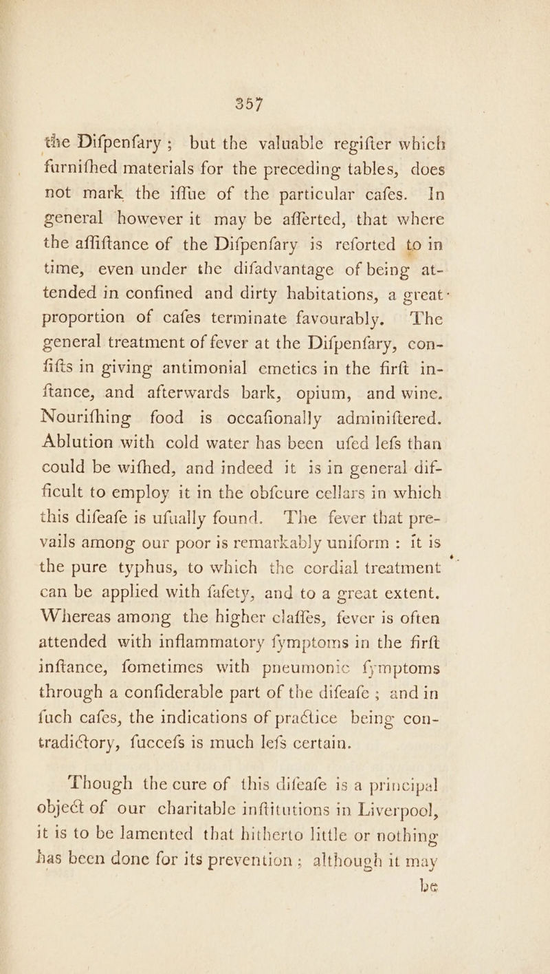 the Difpenfary ; but the valuable regifier which farnithed materials for the preceding tables, does not mark the iffue of the particular cafes. In general however it may be afferted, that where the affiftance of the Difpenfary is reforted to in time, even under the difadvantage of being at- tended in confined and dirty habitations, a great: proportion of cafes terminate favourably. The general treatment of fever at the Difpenfary, con- fifis in giving antimonial emetics in the firft in- ftance, and afterwards bark, opium, and wine. Nourifhing food is occafionally adminiftered. Ablution with cold water has been ufed lefs than could be wifhed, and indeed it is in general dif- ficult to employ it in the obfcure cellars in which this difeafe is ufually found. The fever that pre- vails among our poor is remarkably uniform : it is the pure typhus, to which the cordial treatment can be applied with fafety, and to a great extent. Whereas among the higher clafles, fever is often attended with inflammatory fymptoms in the firft inftance, fometimes with pneumonic fymptoms through a confiderable part of the difeafe ; and in {uch cafes, the indications of practice being con- tradictory, fuccefs is much lefs certain. Though the cure of this difeafe is a principal object of our charitable inftitutions in Liverpool, it is to be Jamented that hitherto little or nothing has been done for its prevention ; although it may be