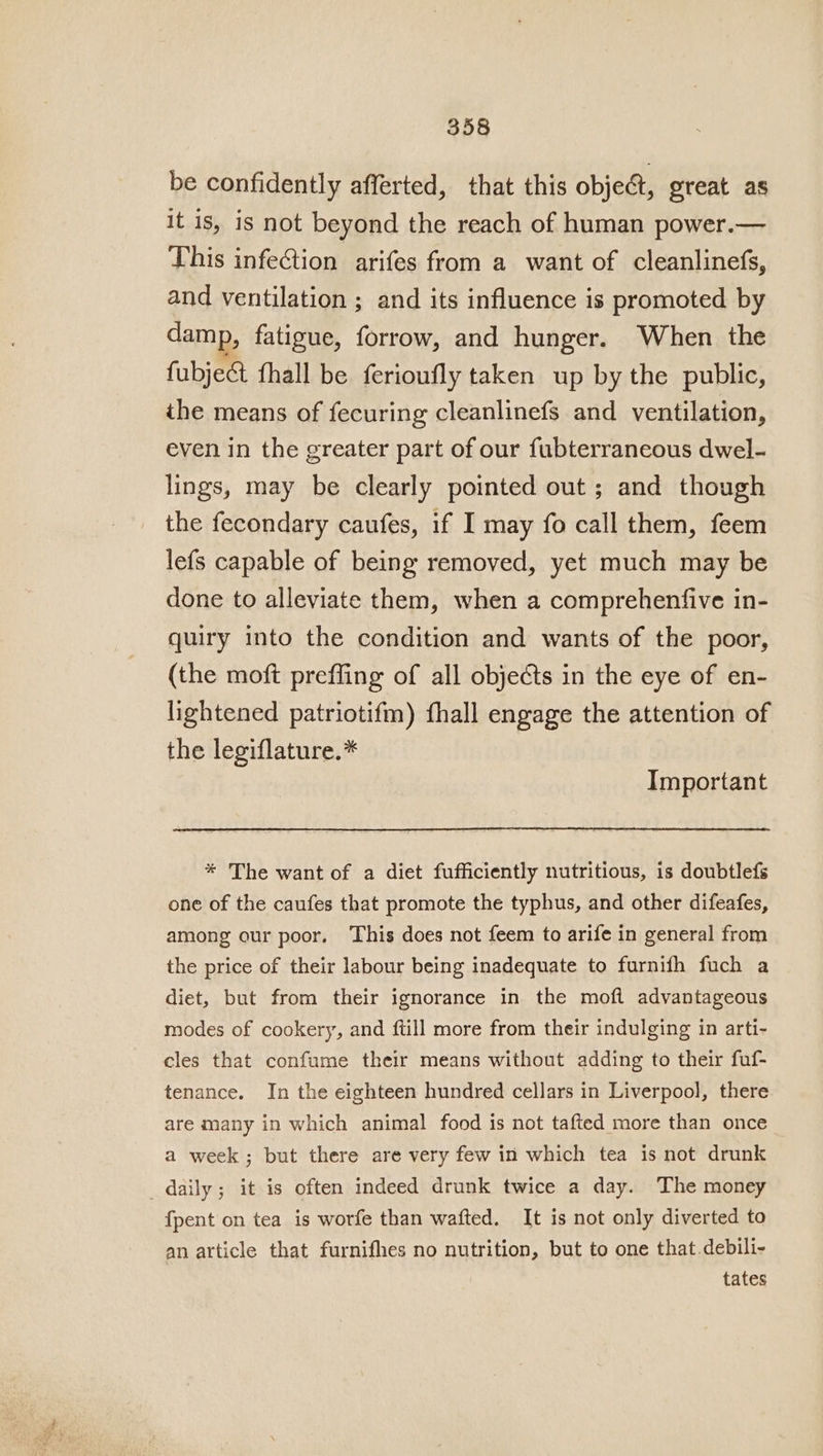 be confidently afferted, that this object, great as it is, is not beyond the reach of human power.— This infection arifes from a want of cleanlinefs, and ventilation ; and its influence is promoted by damp, fatigue, forrow, and hunger. When the fubje&amp; fhall be ferioufly taken up by the public, ihe means of fecuring cleanlinefs and ventilation, even in the greater part of our fubterraneous dwel- lings, may be clearly pointed out ; and though the fecondary caufes, if I may fo call them, feem lefs capable of being removed, yet much may be done to alleviate them, when a comprehenfive in- quiry into the condition and wants of the poor, (the moft preffing of all objects in the eye of en- lightened patriotifm) fhall engage the attention of the legiflature.* Important * The want of a diet fufficiently nutritious, is doubtlefs one of the caufes that promote the typhus, and other difeafes, among our poor. ‘This does not feem to arife in general from the price of their labour being inadequate to furnifh fuch a diet, but from their ignorance in the moft advantageous modes of cookery, and ftill more from their indulging in arti- cles that confume their means without adding to their fuf- tenance. In the eighteen hundred cellars in Liverpool, there are many in which animal food is not tafted more than once a week; but there are very few in which tea is not drunk _daily; it is often indeed drunk twice a day. The money {pent on tea is worfe than wafted. It is not only diverted to an atticle that furnifhes no nutrition, but to one that.debili- tates