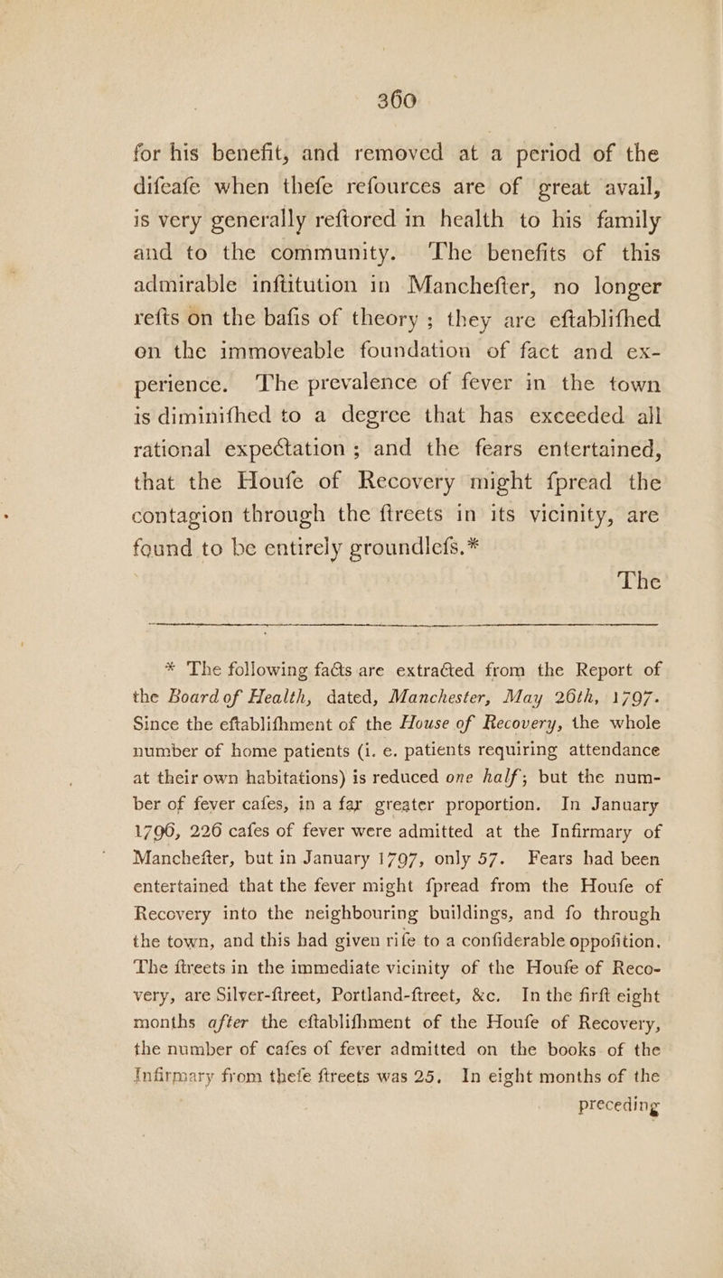 for his benefit, and removed at a period of the difeafe when thefe refources are of great avail, is very generally reftored in health to his family and to the community. ‘The benefits of this admirable inftitution in Manchefter, no longer refts on the bafis of theory ; they are eftablithed en the immoveable foundation of fact and ex- perience. The prevalence of fever in the town is diminifhed to a degree that has exceeded all rational expectation ; and the fears entertained, that the Houfe of Recovery might fpread the contagion through the ftreets in its vicinity, are found to be entirely groundlefs.* The * The following fats are extra€ted from the Report of the Board of Health, dated, Manchester, May 26th, 1797. Since the eftablifhment of the House of Recovery, the whole number of home patients (1. e. patients requiring attendance at their own habitations) is reduced one half; but the num- ber of fever cafes, in a fay greater proportion. In January 1790, 226 cafes of fever were admitted at the Infirmary of Manchefter, but in January 1797, only 57. Fears had been entertained that the fever might fpread from the Houfe of Recovery into the neighbouring buildings, and fo through the town, and this had given rife to a confiderable oppofition. The ftreets in the immediate vicinity of the Houfe of Reco- very, are Silver-ftreet, Portland-ftreet, &amp;c. In the firft eight months after the eftablifhment of the Houfe of Recovery, the number of cafes of fever admitted on the books of the Infirmary from thefe ftreets was 25, In eight months of the preceding