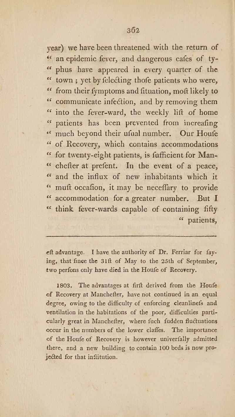 year) we have been threatened with the return of “&lt;&lt; an epidemic fever, and dangerous cafes of ty- “‘ phus have appeared in every quarter of the ** town ; yet by felecling thofe patients who were, ** from their fymptoms and fituation, moft likely to ‘* communicate infection, and by removing them *« into the fever-ward, the weekly lift of home ‘“* patients has been prevented from increafing ‘¢ much beyond their ufual number. Our Houfe ** of Recovery, which contains accommodations ‘“« for twenty-eight patients, is fufficient for Man- ** chefter at prefent. In the event of a peace, ‘* and the influx of new inhabitants which it ** muft occafion, it may be neceflary to provide “ accommodation fora greater number. But I “* think fever-wards capable of containing fifty “* patients, eft advantage. I have the authority of Dr. Ferriar for fay- ing, that finee the 31ft of May to the 25th of September, two perfons only have died in the Houfe of Recovery. 1803. ‘The advantages at firft derived from the Houfe of Recovery at Manchefter, have not continued in an equal degree, owing to the difficulty of enforcing cleanlinefs and ventilation in the habitations of the poor, difficulties parti- cularly great in Manchefter, where fuch fudden fluctuations occur in the numbers of the lower claffes. ‘The importance of the Houfe of Recovery is however univerfally admitted there, and a new building to contain 100 beds is now pro- jected for that infitution,