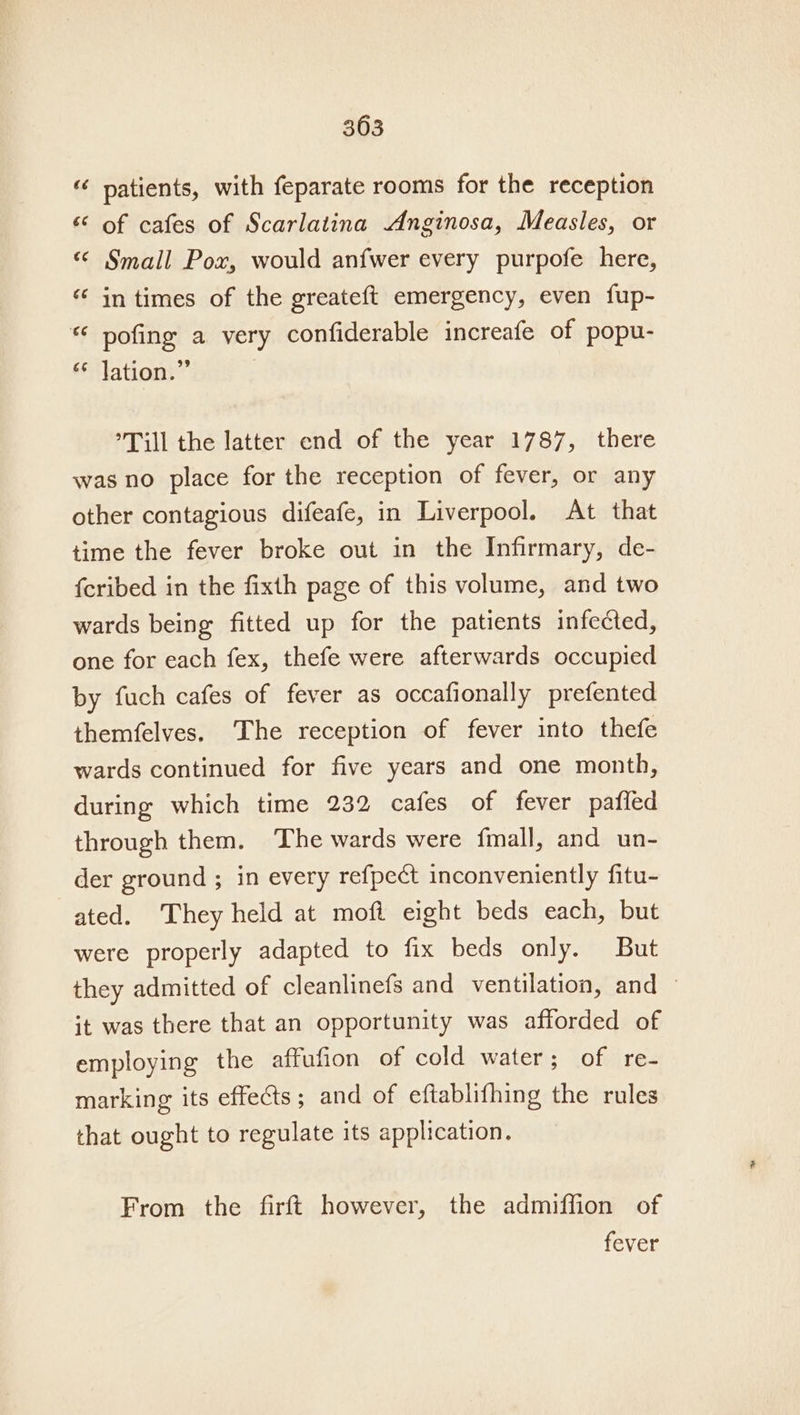 “ patients, with feparate rooms for the reception “ of cafes of Scarlatina Anginosa, Measles, or «© Small Pox, would anfwer every purpofe here, “ in times of the greateft emergency, even fup- “ pofing a very confiderable increafe of popu- ** Jation.” Till the latter end of the year 1787, there was no place for the reception of fever, or any other contagious difeafe, in Liverpool. At that time the fever broke out in the Infirmary, de- fcribed in the fixth page of this volume, and two wards being fitted up for the patients infected, one for each fex, thefe were afterwards occupied by fuch cafes of fever as occafionally prefented themfelves. ‘The reception of fever into thefe wards continued for five years and one month, during which time 232 cafes of fever pafled through them. The wards were fmall, and un- der ground ; in every refpect inconveniently fitu- ated. They held at moft eight beds each, but were properly adapted to fix beds only. But they admitted of cleanlinefs and ventilation, and — it was there that an opportunity was afforded of employing the affufion of cold water; of re- marking its effects; and of eftablifhing the rules that ought to regulate its application. From the firft however, the admiffion of fever