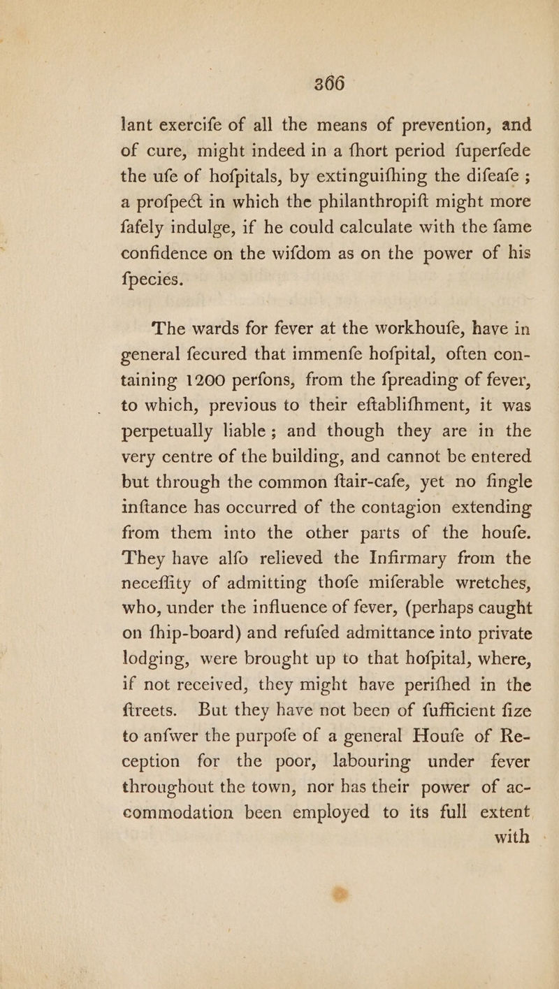 lant exercife of all the means of prevention, and of cure, might indeed in a fhort period fuperfede the ufe of hofpitals, by extinguifhing the difeafe ; a profpect in which the philanthropift might more fafely indulge, if he could calculate with the fame confidence on the wifdom as on the power of his fpecies. The wards for fever at the workhoufe, have in general fecured that immenfe hofpital, often con- taining 1200 perfons, from the fpreading of fever, to which, previous to their eftablifhment, it was perpetually liable; and though they are in the very centre of the building, and cannot be entered but through the common ftair-cafe, yet no fingle inftance has occurred of the contagion extending from them into the other parts of the houfe. They have alfo relieved the Infirmary from the neceflity of admitting thofe miferable wretches, who, under the influence of fever, (perhaps caught on fhip-board) and refufed admittance into private lodging, were brought up to that hofpital, where, if not received, they might have perifhed in the fireets. But they have not been of fufficient fize to anfwer the purpofe of a general Houfe of Re- ception for the poor, labouring under fever throughout the town, nor has their power of ac- commodation been employed to its full extent with |