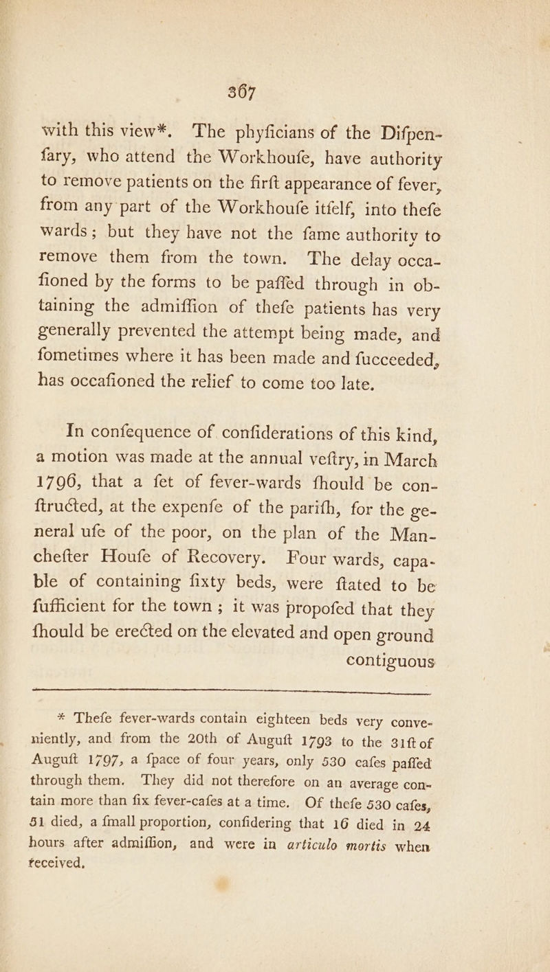 with this view*. The phyficians of the Difpen- fary, who attend the Workhoufe, have authority to remove patients on the firft appearance of fever, from any part of the Workhoufe itfelf, into thefe wards; but they have not the fame authority to remove them from the town. The delay occa- fioned by the forms to be paffed through in ob- taining the admiffion of thefe patients has very generally prevented the attempt being made, and fometimes where it has been made and {ucceeded, has occafioned the relief to come too late. In confequence of confiderations of this kind, a motion was made at the annual veftry, in March 1796, that a fet of fever-wards fhould be con- ftructed, at the expenfe of the parifh, for the ge- neral ufe of the poor, on the plan of the Man- chefter Houfe of Recovery. Four wards, capa- ble of containing fixty beds, were ftated to be fufficient for the town ; it was propofed that they fhould be erected on the elevated and open ground contiguous * Thefe fever-wards contain eighteen beds very conve- niently, and from the 20th of Auguft 1793 to the 31fof Auguft 1797, a fpace of four years, only 530 cafes paffed through them. ‘They did not therefore on an average con= tain more than fix fever-cafes at a time. Of thefe 530 cafes, 51 died, a {mall proportion, confidering that 16 died in 24 hours after admiffion, and were in articulo mortis when received,