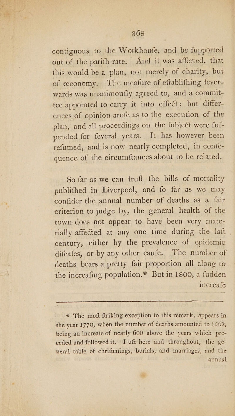 contiguous to the Workhoufe, and be fupported out of the parifh rate. And it was afferted, that this would be a plan, not merely of charity, but of ceconomy. The meafure of eftablifhing fever- wards was unanimoufly agreed to, and a commit- tee appointed to carry it into effect; but differ- ences of opinion arofe as to the execution of the plan, and all proceedings on the fubject were ful- pended for feveral years. It has however been refumed, and is now nearly completed, in confe- quence of the circumftances about to be related. So far as we can truft the bills of mortality publifhed in Liverpool, and fo far as we may confider the annual number of deaths as a fair criterion to judge by, the general health of the town does not appear to have been very mate- rially affected at any one time during the latt , century, either by the prevalence of epidemic difeafes, or by any other caufe. ‘The number of deaths bears a pretty fair proportion all along to the increafing population.* But in 1800, a fudden increafe * The moft ftriking exception to this remark, appears in the year 1770, when the number of deaths amounted to 1562, being an increafe of nearly 600 above the years which pre- ceded and followed it. I ufe here and throughout, the ge- aeral table of chriftenings, burials, and marriages, and the annual