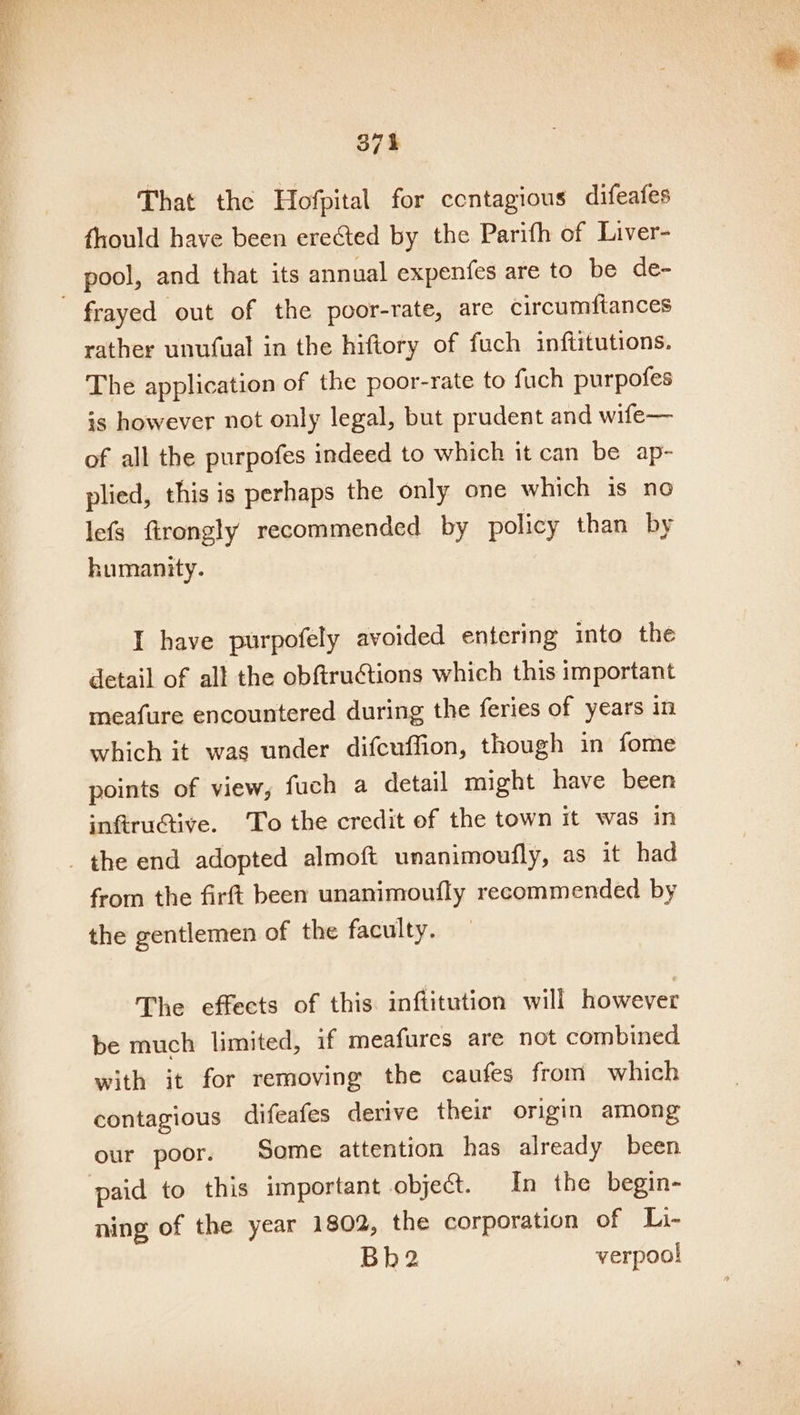 That the Hofpital for contagious difeafes fhould have been erected by the Parifh of Liver- pool, and that its annual expenfes are to be de- frayed out of the poor-rate, are circumftances rather unufual in the hiftory of fuch inftitutions. The application of the poor-rate to fuch purpofes is however not only legal, but prudent and wife— of all the purpofes indeed to which it can be ap- plied, this is perhaps the only one which is no lefs firongly recommended by policy than by humanity. I have purpofely avoided entering into the detail of all the obftructions which this important meafure encountered during the feries of years in which it was under difcuffion, though in fome points of view, fuch a detail might have been infiructive. To the credit of the town it was in _ the end adopted almoft umanimoufly, as it had from the firft been unanimoufly recommended by the gentlemen of the faculty. The effects of this inftitution will however be much limited, if meafures are not combined with it for removing the caufes from which contagious difeafes derive their origin among our poor. Some attention has already been paid to this important object. In the begin- ning of the year 1802, the corporation of Li- Bh2 verpoo!