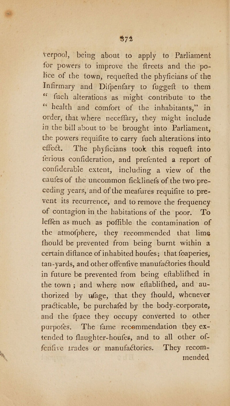 verpool, being about to apply to Parliament for powers to improve the ftreets and the po- lice of the town, requefted the phyficians of the Infirmary and Difpenfary to fuggeft to them “ fuch alterations as might contribute to the “health and comfort of the inhabitants,” in order, that where neceffary, they might include in the bill about to be brought into Parliament, the powers requifite to carry fuch alterations into effect. The phyficians took this requeft into terious confideration, and prefented a report of confiderable extent, including a view of the caufes of the uncommon ficklinefs of the two pre- ceding years, and of the meafures requifite to pre- vent its recurrence, and to remove the frequency of contagion in the habitations of the poor. To leffen as much as poffible the contamination of the atmofphere, they recommended that lime fhould be prevented from being burnt within a certain diftance of inhabited houfes; that foaperies, tan-yards, and other offenfive manufactories fhould in future be prevented from being eftablifhed in the town ; and where now eftablifhed, and au- thorized by wfage, that they fhould, whenever practicable, be purchafed by the body-corporate, and the fpace they occupy converted to other purpofes. The fame recommendation they ex- tended to flaughter-houfes, and to all other of- fenfive trades or manufactories. ‘They recom- mended