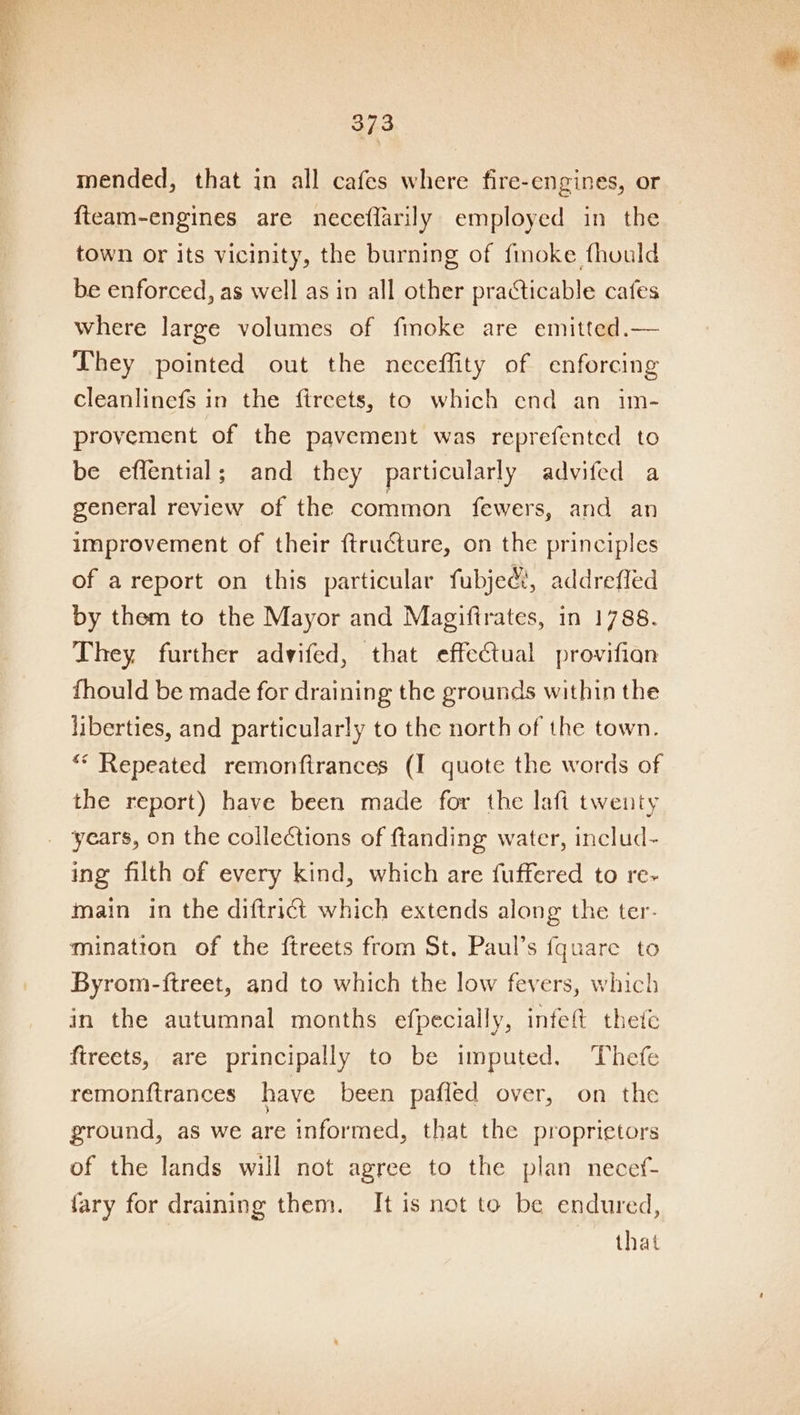 mended, that in all cafes where fire-engines, or fteam-engines are neceflarily employed in the town or its vicinity, the burning of finoke fhuuld be enforced, as well as in all other practicable cafes where large volumes of fmoke are emitted.— They pointed out the neceffity of enforcing cleanlinefs in the ftreets, to which end an im- provement of the pavement was reprefented to be effential; and they particularly advifed a general review of the common fewers, and an improvement of their ftructure, on the principles of areport on this particular fubjedt, addrefled by them to the Mayor and Magiftrates, in 1788. They further advifed, that effectual provifian fhould be made for draining the grounds within the liberties, and particularly to the north of the town. ** Repeated remonfirances (I quote the words of the report) have been made for the lafi twenty years, on the collections of ftanding water, includ- ing filth of every kind, which are fuffered to re- main in the diftrict which extends along the ter. mination of the ftreets from St, Paul’s fquare to Byrom-ftreet, and to which the low fevers, which in the autumnal months efpecially, infeft thete fireets, are principally to be imputed. Thefe remonftrances have been pafled over, on the ground, as we are informed, that the proprietors of the lands will not agree to the plan necef- fary for draining them. It is not to be endured, that