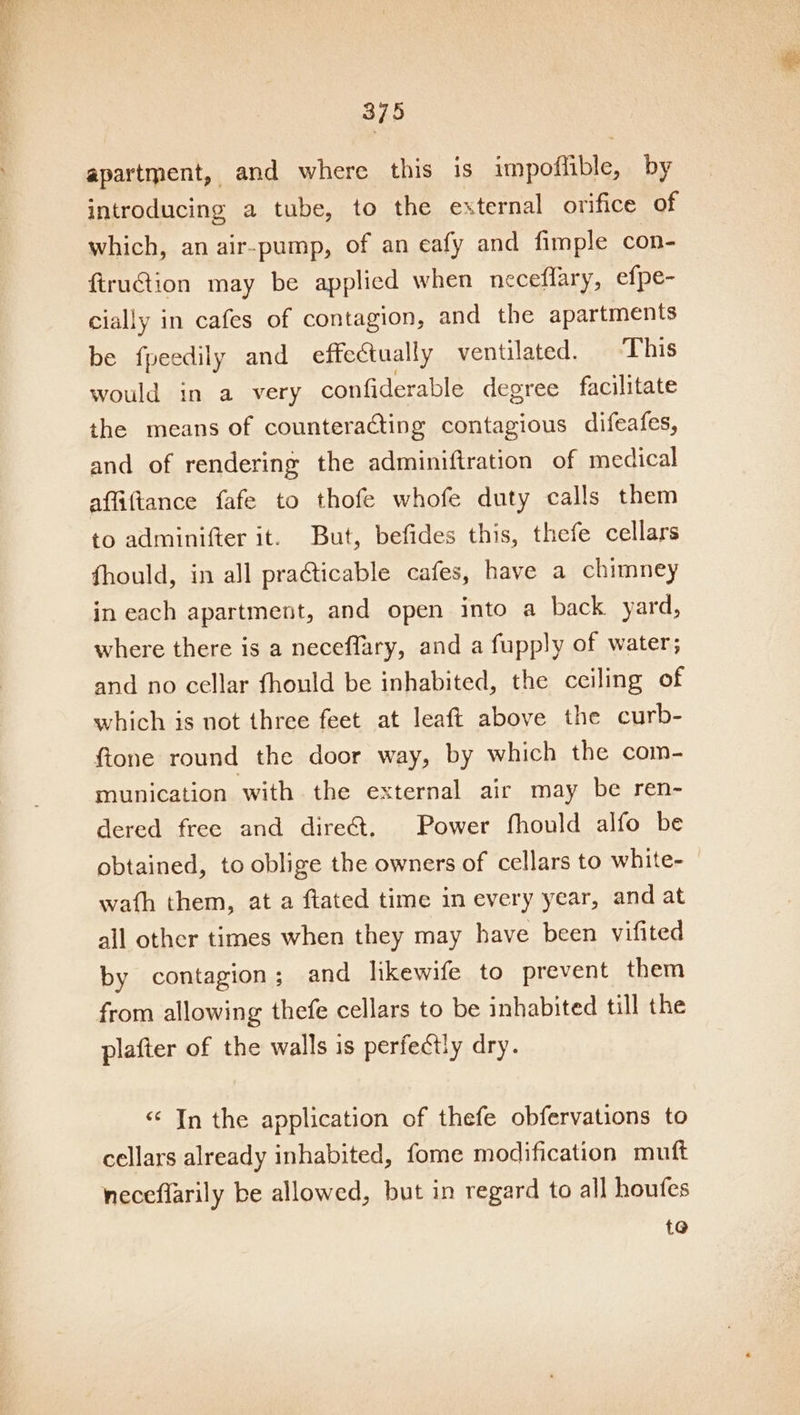 SE yh ees PF cca Peay 375 apartment, and where this is impoflible, by introducing a tube, to the external orifice of which, an air-pump, of an eafy and fimple con- firuction may be applied when neceflary, efpe- cially in cafes of contagion, and the apartments be fpeedily and effectually ventilated. ‘This would in a very confiderable degree facilitate the means of counteracting contagious difeafes, and of rendering the adminiftration of medical affiftance fafe to thofe whofe duty calls them to adminifter it. But, befides this, thefe cellars fhould, in all pra@ticable cafes, have a chimney in each apartment, and open into a back. yard, where there is a neceflary, and a fupply of water; and no cellar fhould be inhabited, the ceiling of which is not three feet at leaft above the curb- ftone round the door way, by which the com- munication with the external air may be ren- dered free and dire&amp;t. Power fhould alfo be obtained, to oblige the owners of cellars to white- wath them, at a ftated time in every year, and at all other times when they may have been vifited by contagion ; and likewife to prevent them from allowing thefe cellars to be inhabited till the plafter of the walls is perfectly dry. «¢ In the application of thefe obfervations to cellars already inhabited, fome modification muft neceflarily be allowed, but in regard to all houfes {@