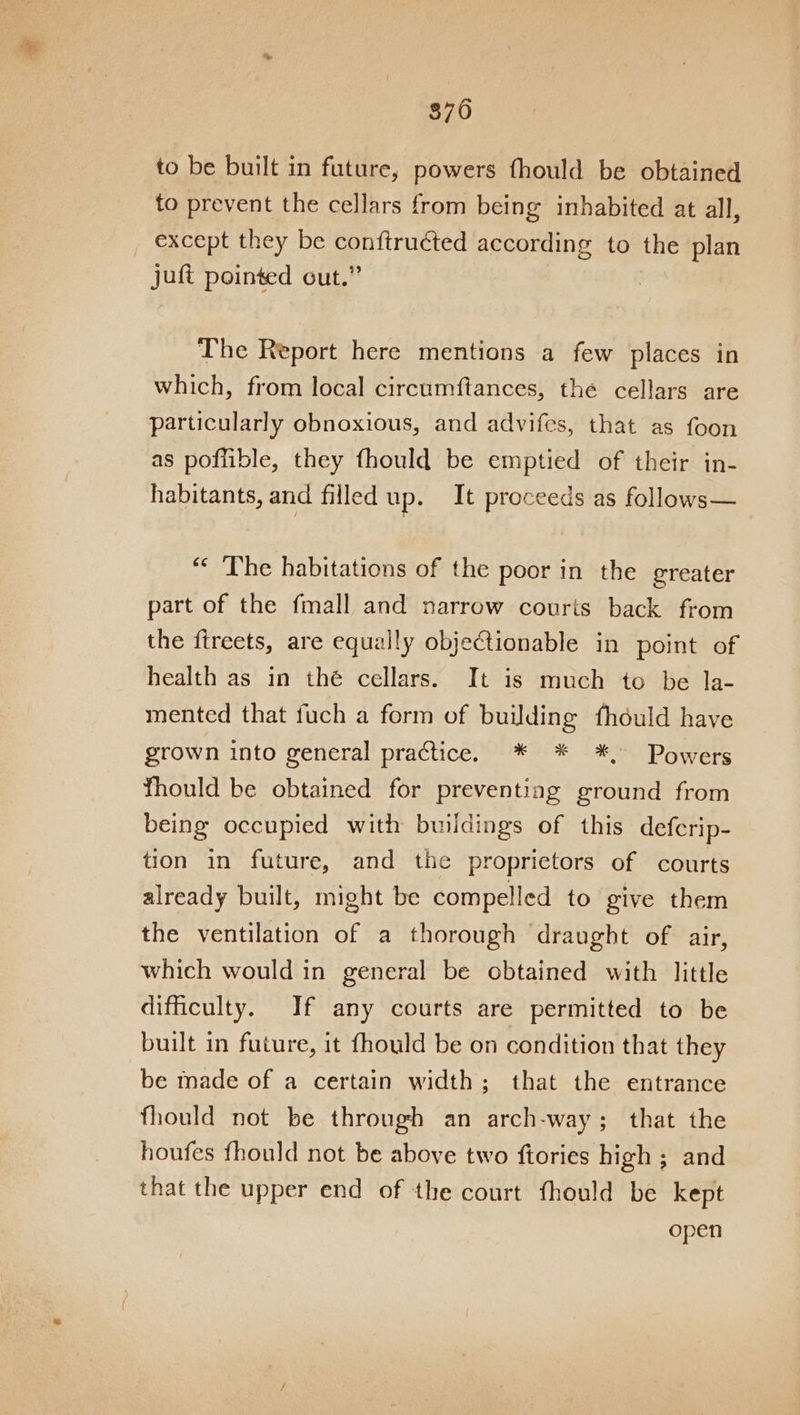 870 to be built in future, powers fhould be obtained to prevent the cellars from being inhabited at all, except they be conftruéted according to the plan juft pointed out.” : The Report here mentions a few places in which, from local circumftances, the cellars are particularly obnoxious, and advifes, that as foon as poflible, they fhould be emptied of their in- habitants, and filled up. It proceeds as follows— “ The habitations of the poor in the greater part of the fmall and narrow courts back from the ftreets, are equally objectionable in point of health as in thé cellars. It is much to be la- mented that fuch a form of building fhdould have grown into general practice. * * *, Powers thould be obtained for preventing ground from being occupied with buildings of this defcrip- tion in future, and the proprietors of courts already built, might be compelled to give them the ventilation of a thorough draught of air, which would in general be obtained with little difficulty. If any courts are permitted to be built in future, it fhould be on condition that they be made of a certain width; that the entrance fhould not be through an arch-way; that the houfes fhould not be above two ftories high ; and that the upper end of the court thould be kept open