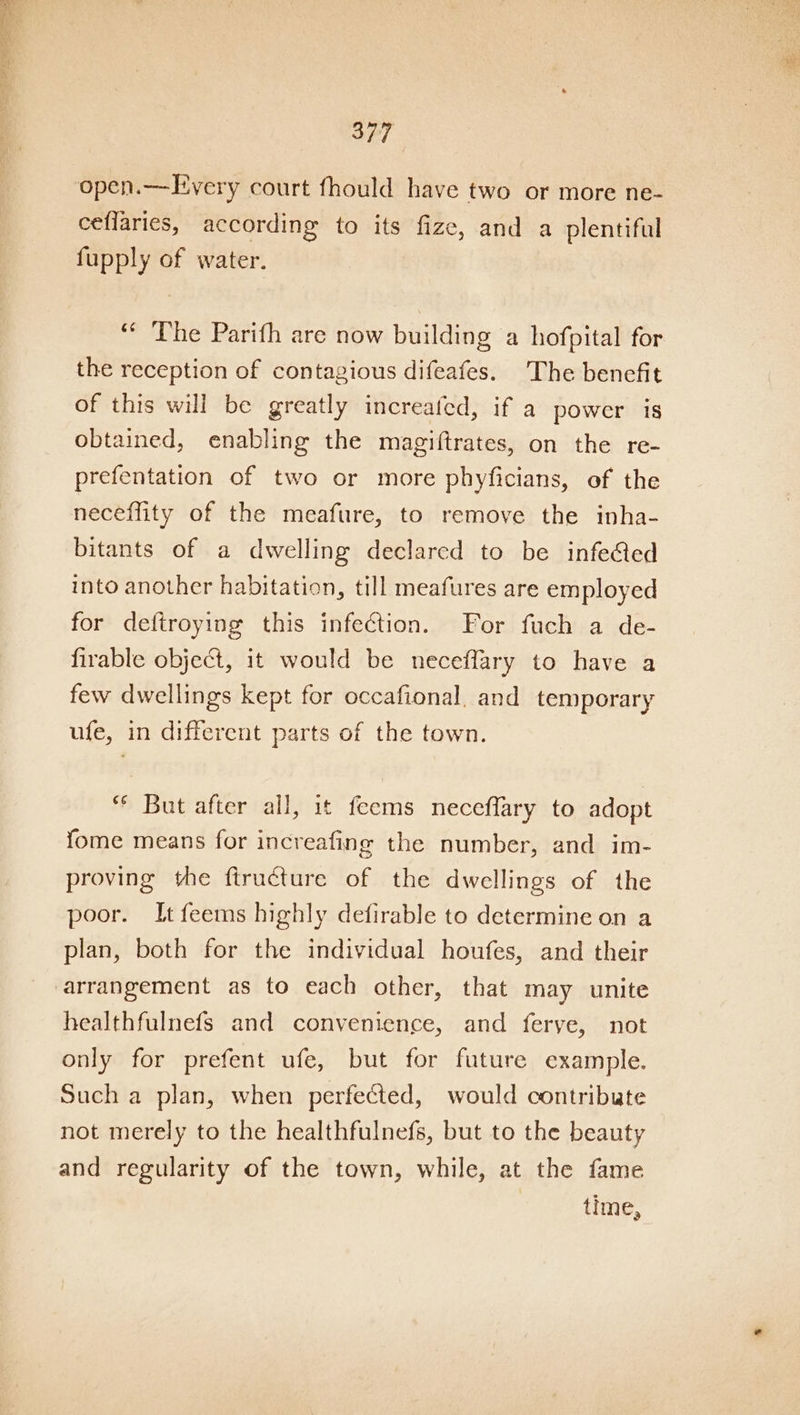 open.—Every court fhould have two or more ne- ceflaries, according to its fize, and a plentiful fupply of water. “The Parifh are now building a hofpital for the reception of contagious difeafes. The benefit of this will be greatly increafed, if a power is obtained, enabling the magiftrates, on the re- prefentation of two or more phyficians, of the neceffity of the meafure, to remove the inha- bitants of a dwelling declared to be infe@ed into another habitation, till meafures are employed for deftroying this infection. For fuch a de- firable object, it would be neceffary to have a few dwellings kept for occafional. and temporary ufe, in different parts of the town. “* But after all, it feems neceffary to adopt fome means for increafing the number, and im- proving the ftructure of the dwellings of the poor. It feems highly defirable to determine on a plan, both for the individual houfes, and their arrangement as to each other, that may unite healthfulnefs and convenience, and ferye, not only for prefent ufe, but for future example. Such a plan, when perfected, would contribute not merely to the healthfulnefs, but to the beauty and regularity of the town, while, at the fame time,