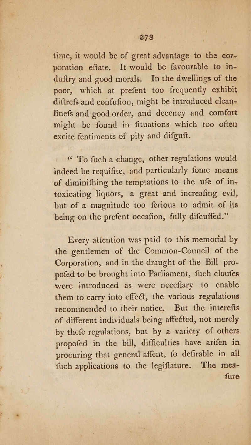 time, it would be of great advantage to the cor- poration efiate. It would be favourable to in- duftry and good morals. In the dwellings of the poor, which at prefent too frequently exhibit diftrefs and confufion, might be introduced clean- linefs and good order, and decency and comfort might be found in fituations which too often excite fentiments of pity and difguft. «“ To fuch a change, other regulations would indeed be requifite, and particularly fome means of diminifhing the temptations to the ufe of in-« toxicating liquors, a great and increafing evil, but of a magnitude too ferious to admit of its being on the prefent occafion, fully difcuffed.” Every attention was paid to this memorial by the gentlemen of the Common-Council of the Corporation, and in the draught of the Bill pro- pofed to be brought into Parliament, fuch claufes were introduced as were neceflary to enable them to carry into effect, the various regulations recommended to their notice. But the interefts of different individuals being affected, not merely by thefe regulations, but by a variety of others propofed in the bill, difficulties have arifen in procuring that general affent, fo defirable in all fuch applications to the legiflature. ‘The mea- fure