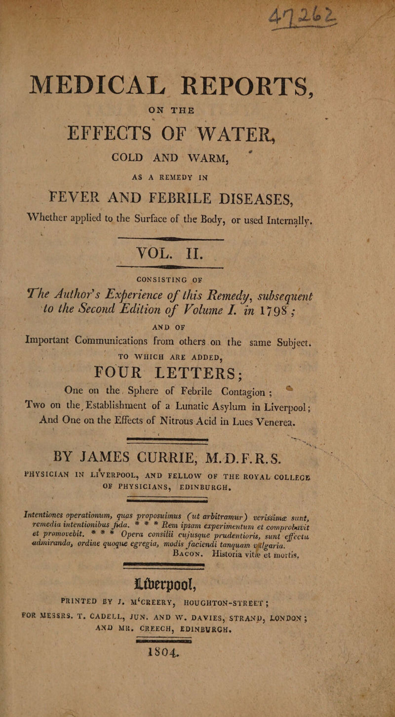 ON THE % EFFECTS OF WATER, ~ SCO: AND WARM: Oh aa . AS A REMEDY IN | FEVER AND FEBRILE DISEASES, Whether applied to the Surface of the Body, or used Internally, VOL, iE: CONSISTING OF ite ~The Author's Experience of this Remedy, subsequent to the Second Edition of Volume I. in 1798 ; AND OF 4 FOUR LETTERS; | One on the, Sphere of Febrile Contagion; © ) Two on the Establishment of a Lunatic Asylum in Liverpool ; And One on the Effects of Nitrous Acid in Lues Venerea. ‘ ‘ se, BY JAMES CURRIE, M.D.F.R.S. t ‘ _ PHYSICIAN IN LIVERPOOL, AND FELLOW OF THE ROYAL COLLEGE OF PHYSICIANS, EDINBURGH. Intentiones operationum, quas proposuimus (ut arbitramur) verissime sunt, remedia intentionibus fda, * * * Rem ipsam experimentum et comprobavit et promovebit, * * * Opera consilii cujusque prudentioris, sunt effectu admiranda, ordine quoque egregia, modis faciendi tanquam | lgaria. Bacon. Historia vitze et mortis, Ltberpool, PRINTED BY J. M‘CREERY, HOUGHTON-STREET $ FOR MESSRS, T., CADELL, JUN. AND W. DAVIES, STRAND, LONDON ; AND MR, CREECH, EDINBURGH. SLANT, 1304,