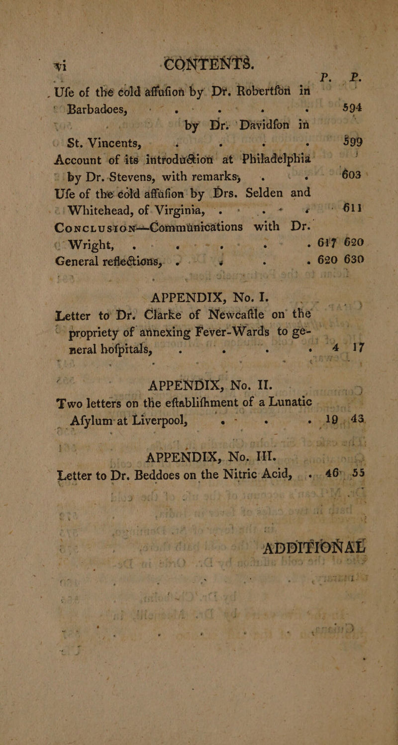 5 a | ; Uke of the éold affafion ms Dr. ai in ra esa Ware 594 yf ortby Dr: ‘Davidfon in a “St. eet ? ; : Seat) t Account of its introdu@ion at Philadelphia =” ‘by Dr. Stevens, with remarks, . ©. 603) — Ute of the ¢old affafion' by Drs. Selden and ‘Whitehead, of Virginia, . - 2. + « * 611 Coxcty ston—-Commiunications with Dr. : di right, 0. Sere Saas * ee Genel refléGtions, . is : . 620 630 - APPENDIX, No. I. gel Letter to’ Dr. Clarke of Newcaftle on’ the é “” propriety of atnexing Fever-Wards to ge- re a neral wih aad ; ; : atm SA tf €* as a APPENDIX, N o. If. Two letters on the eftablifhment of a Lunatic | ke; ; : Afylum: at Liverpool, pie wile . 19) 43, ahi APPENDIX, No. Hl. MN Letter to Dr. Beddoes on the Nitric Acid, .. 46&gt; 55 _-ADPITIONAT eer) ire