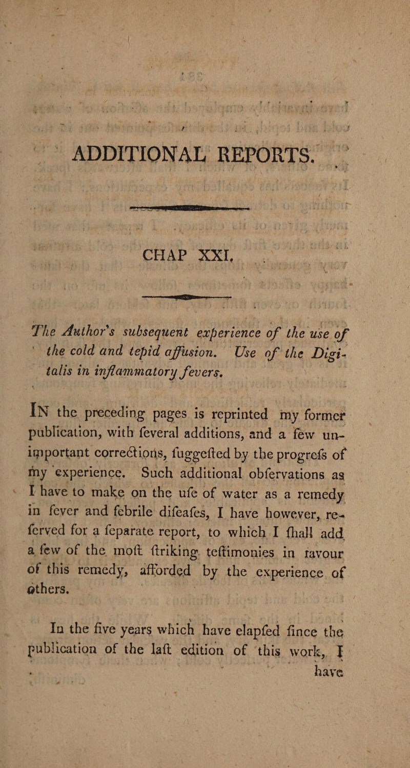 ADDITIONAL REPORTS. CHAP XXI, The Author's subsequent ‘experience of the use of - the cold and tepid affusion. Use of the Digi- _ talis in inflammatory fevers. IN the preceding pages is reprinted ‘my former publication, with feveral additions, and a few un- important corrections, fuggefted by the progrefs of My experience. Such additional obfervations ag - [have to make on the ufe of water as a remedy in fever and febrile difeafes, I have however, re- ferved for a feparate report, to which I fhall add a, few of the moft ftriking. teftimonies in favour of this remedy, attorded by the experience of others. In the five years which have elapfed fince the - publication of the laft edition of ‘this work, F- is have