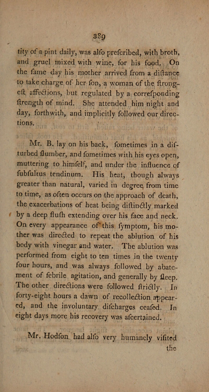 ™ tity of a pint daily, was alfo prefcribed, with broth, the fame day his mother arrived from a. diftance eft affections, but regulated by a, correfponding ftrength of mind, She attended him night and day, forthwith, and implicitly followed our direc- tions. are ri . Mr. B. lay on his back, fometimes ina dif- turbed lumber, and fometimes with his eyes open, muttering to himfelf, and under the influence of fubfultus tendinum. His heat, though always greater than natural, varied in degree from time to time, as often occurs on the approach of death, the exacerbations of heat being diftinétly marked by a deep fluth extending over his face and neck, On every appearance of*this fymptom, his mo- ther was directed to repeat the ablution of his body with vinegar and water. The ablution was performed from eight to ten times in the twenty four hours, and was always followed by abate- ment of febrile agitation, and generally by fleep. The other directions were followed firiGly. In forty-eight hours a dawn of recollection ap pear- ed, and: the involuntary. difcharges ceafed. In eight days more his recovery was afcertained. | Mr, Hodfon, had alfo very humanely vifited the