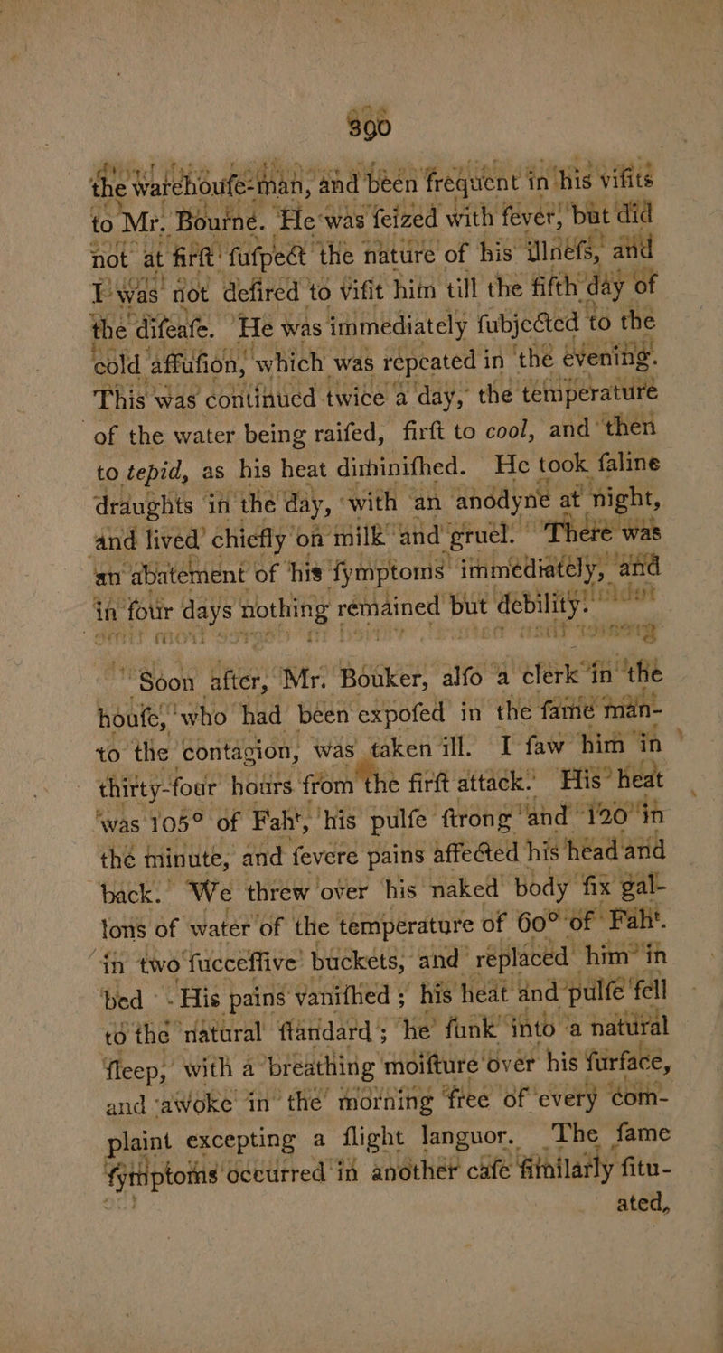 a6 to Mr, Bouine. ‘He was feized with fever) but did not at firft’ ‘fufpee ‘the nattire of his’ aut! and Twas not defired to Vifit him till the fifth: ‘day © of the difeate. ‘He was immediately fubjected to the cold. affufion, which, was tas in the evenig. “of the water being vaifed, - firft to cool, one then to tepid, as his heat dihinithed. He took faline draughts if ‘the day, ‘with ‘an anddyne a at night, Ee ee chiefly © on 4 anil and regi Pete wat “ar rers rma Se P TED une Soon tre Mr. Bouker, alfo a efeiie in ‘the houte, ‘who had been expofed in the fame mdin- to the ‘contagion, was taken ill. I faw him in thitty-foor PEGS from the en spies cai the minute, and Never pains affe&amp;ed his heed and back.” We threw ‘over his naked body fix gal- fons of water of the temperature of 60° of Faht. ‘in two fucceffive buckets, and replaced him”in ‘bed - His pains vanifhed ; his heat and pulfe' fell td the natural’ flandard ; he’ funk” nto ‘a natural fleep, with a breathing moifture’ over his furface, and ‘awoke in” ‘the morning fiee ‘of every éom- Bate excepting a flight languor. The fame fjriptoins gectrred in another cafe fithilatly fitu- ated, ad