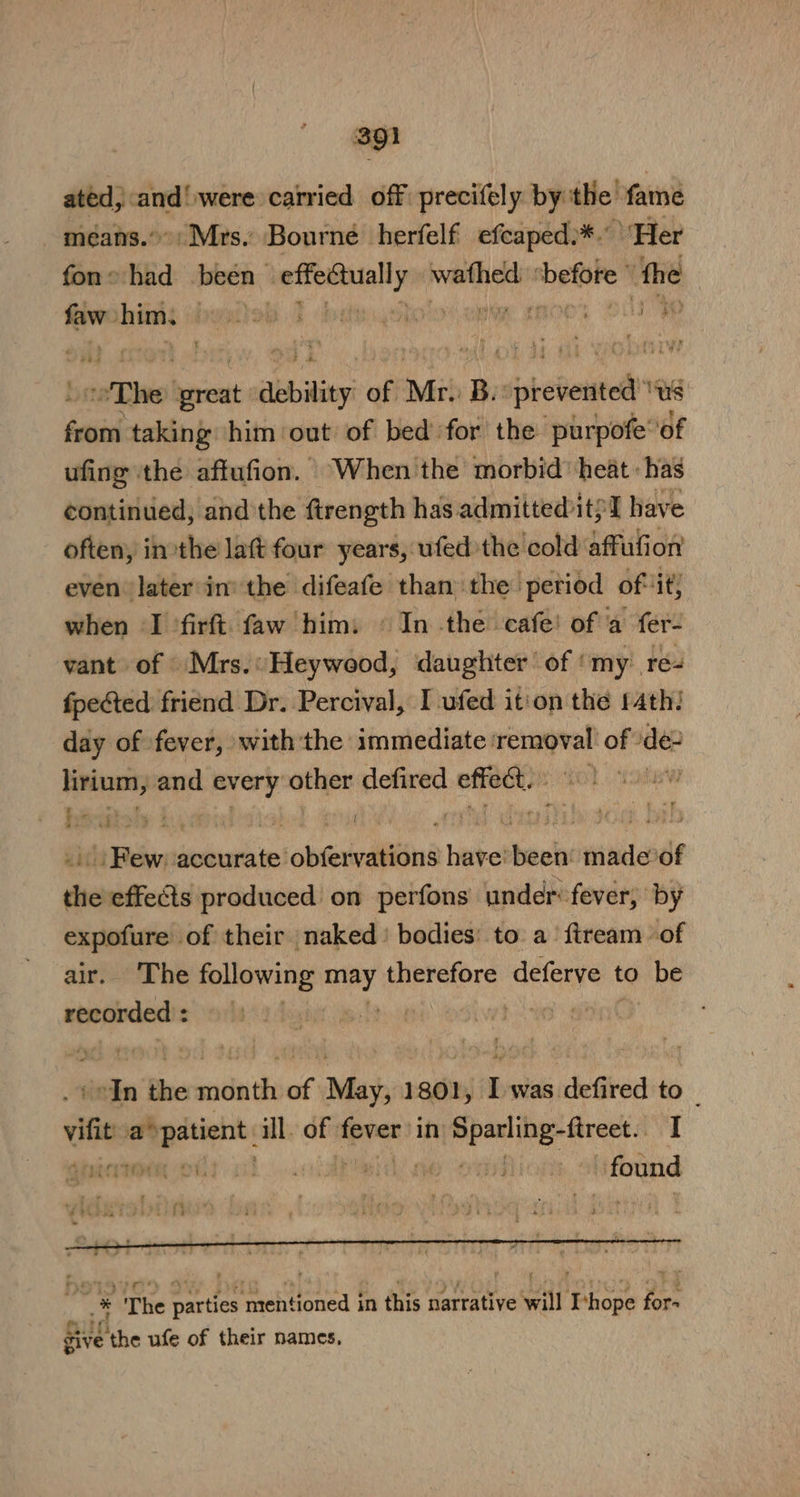 ated, and! were carried off precifely bythe fame means.’ Mrs. Bourne herfelf efcaped:*. “Fler fons had been pita wathed aati the faw scinah grbko A teat i “The binsnt aebility of Mr: Be siprebeutc™® Us hei taking him out of bed for the purpofe’ ‘of ufing ‘the aftufion. When the morbid’ heat: has continued; and the ftrength has admitted it? ‘I have often, inthe latt four years, ufed the cold affufion even later in the difeafe than the period of it when ‘I ’firft faw him: © In the cafe! of'a fer- vant of Mrs.: Heywood, daughter of my re- fpected friend Dr. Percival, I -ufed it'on the 14th: day of fever, withthe immediate removal of \de- lirium, and every other defired effet. | Few: accurate obfervations have’ been’ made’of the effects produced on perfons under fever; by expofure of their naked ' bodies’ to a‘ ftream of air. The following ued therefore deferve t to be recorded : | | pds ain the social of May, 1801, I was defired to _ vif ePpalicit: ill. of sank in sud dade aaa I pie Ort cil... Hil ae omiion found