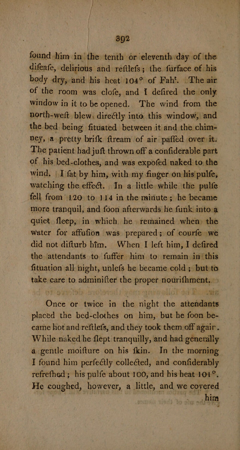 found him in’ the tenth or eleventh day of the difeafe, delirious and reftlefs; the. furface of his body dry, and his heat 104° of Fah’. .The air of the room was clofe, and 1 defired the only window in it to be opened. The wind from the north-weft. blew. direétly into. this window, and the bed being fituated between it and the chim- ney, \a pretty brifk ftream of air pafled over it. The patient had juft thrown off a confiderable part of his bed-clothes, and was expofed naked to the wind, | I fat by him, with my finger on his pulfe, watching the effet. In a little. while the pulfe fell from 1.20 to 114 in the minute; he became more tranquil, and foon afterwards he funk into.a quiet fleep, in which, he remained when the water for affufion was prepared; of courfe we did not difturb him. When I left him, I defired the ‘attendants to fuffér him to remain in’ this fituation all night, unlefs he became cold ; but to take care to adminifter the proper nourifhment,. ae eR we ee 28 ti @ad 1 aE Once or twice in the night the attendants placed the bed-clothes on him,. but he foon be- came hot and refilefs, and they took them.off agair . While naked he flept tranquilly, and had generally a gentle moifture on his fkin. In the morning I found him perfeétly colleéted, and confiderably refrefhed ; his pulfe about 100, and his heat 101°. He coughed, however, a little, and. we coyered hing _