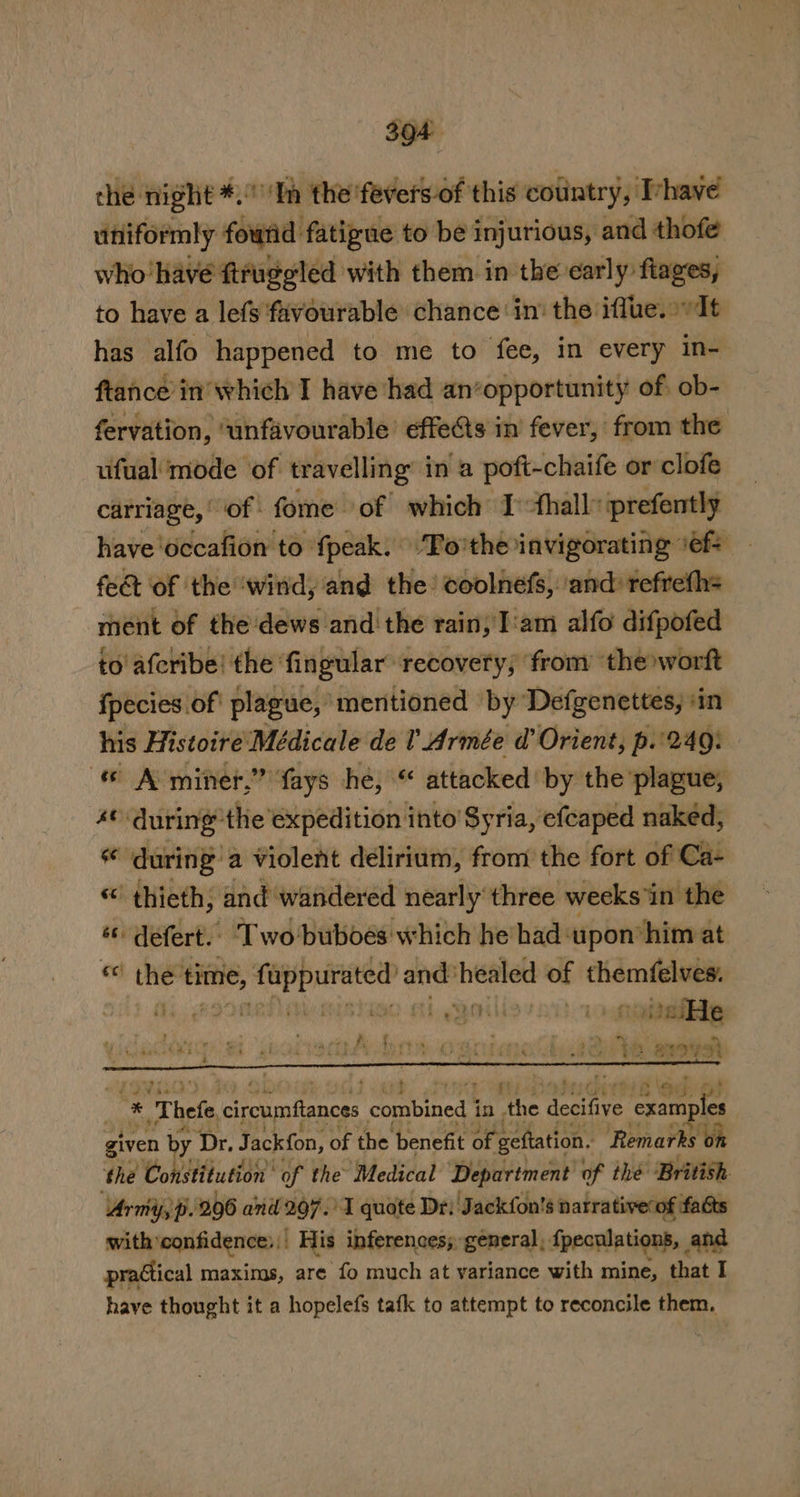 che: night #0 Tp the'fevers-of this country, Iyhave utiformly fourid fatigue to be injurious, and thofe who have ftruggled with them in the early fiages, to have a lefs ‘favourable chance in: the iffue. It has alfo happened to me to fee, in every in- ftance in’ which I have had an*opportunity of. ob- fervation, ‘unfavourable effects in fever, from the ufual mode of travelling in a poft-chaife or clofe carriage,’ of fome of which Ithall” prefently have ‘occafion to fpeak. ‘To'the invigorating ‘ef feet of the ‘wind, and the’ coolnefs, ‘and: refrefh= ment of the'dews and the rain, I'am alfo difpofed to afcribe! the fingular: recovery; ‘from the worft {pecies of plague,’ mentioned by Defgenettes, ‘in his Histoire Médicale de I Armée d’ Orient, p.'249: « A-miner,” fays he, “ attacked by the plague, 4¢ during’ ‘the ‘expedition into’ Syria, efeaped naked, during a violent delirium, from the fort of Ca- “' thieth; and wandered nearly three weeks in the *« defert. Two buboes which he had‘upon him at “ the'time, Peo | sae healed of themfelves. . |; i biG) Chg SOM (2 gti aie 7 ‘ i : : s r $9 oy A &gt; — Cras } 4 y . a | r + ri £4 4 = Ba | at &amp; ae | 4 r nad : : wrk (a &amp; otis ew a3 ot} * - Thefe ciroumflances combined 4 in gis seit ve examples given by Dr, Jack{on, of the benefit of. ‘gefation. Remarks ‘on ‘the Constitution’ of the Medical Department of the British. Army, p. 206 and 297.’ ‘I quote Dr: Jackfon's narrativerof fats with: confidence: |. His inferences; general, fpecalations, and practical maxims, are fo much at variance with mine, that I have thought it a hopelefs tafk to attempt to reconcile them.