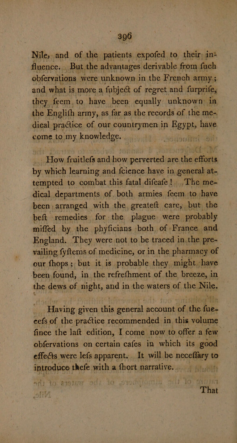 Nile, and of ss patients expofed to their: in+ fluence. . » But. the advantages derivable from fach obfervations were unknown in the French army,; and what i is more a fabject of regret.and furprife, they feem, to have been equally: unknown: in the Englith army, as far as the records of the me- dical practice of our countrymen in PEYPts have come to my knowledge. ; How Salthels and how dred are the oto by which learning and fcience haye in general at- tempted to combat this fatal difeafe! _, The me- dical departments of both armies feem ‘to have been arranged with the. greateft care, but the beft remedies for the plague were probably miffed. by the phyficians ‘both. of ‘France and England. They were not to be traced in.the pre- vailing fyftems of medicine, or in the pharmacy of our fhops; but it is probable they might -have been found, in the refrefhment of the breeze, in _ the dews of night, and in the waters of the Nile. Having given this general account of the fue- cefs of the practice recommended in this volume fince the Jaft edition, I come now to offer a few. obfervations on certain cafes in which its good effects were lefs apparent. It will be neceiey to introduce thefe with a fhort narratiy eal meee * That