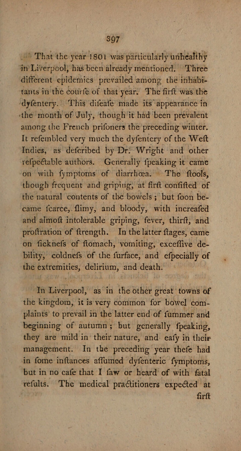 3Q7 ’ That the year 1801 was particularly uthealthy jn Liverpool) has been already mentioned. ‘Three different epidemics prevailed among the inhabi- tants in the cotirfe of that year. The firft was the -dyfenter y. This difeafe’ made itsappearance in the month of July, though ‘it had been prevalent among the French prifoners the preceding winter. It refembled very much the dyfentery of the Weft Indies, as deferibed by Dr? Wright and other refpeGtable authors. Generally {peaking it came on with fymptoms of diarrhoea.» The ftools, though frequent and griping, at firft confifted of the natural contents of the bowels ; ; ‘but foon be- came icarce,. flimy, and bloody, with increafed and almoft intolerable griping, fever, thirft, and proftration of ftrength. In the latter ftages, came on ficknefs of ftomach, vomiting, exceffive de- bility, coldnefs of the furface, and efpecially of the extremities, delirium, and death. tn Baieepoo! as in the other great towns of the kingdom, it is very common for bowel com- plaints’ to prevail in the latter end of fummer and beginning of autumn; but generally fpeaking, they are mild in. their nature, and eafy in their management. In the preceding year thefe had in fome inftances affumed dyfenteric fymptoms, but in no cafe that I faw or heard of with fatal refults. The medical practitioners expected at firft