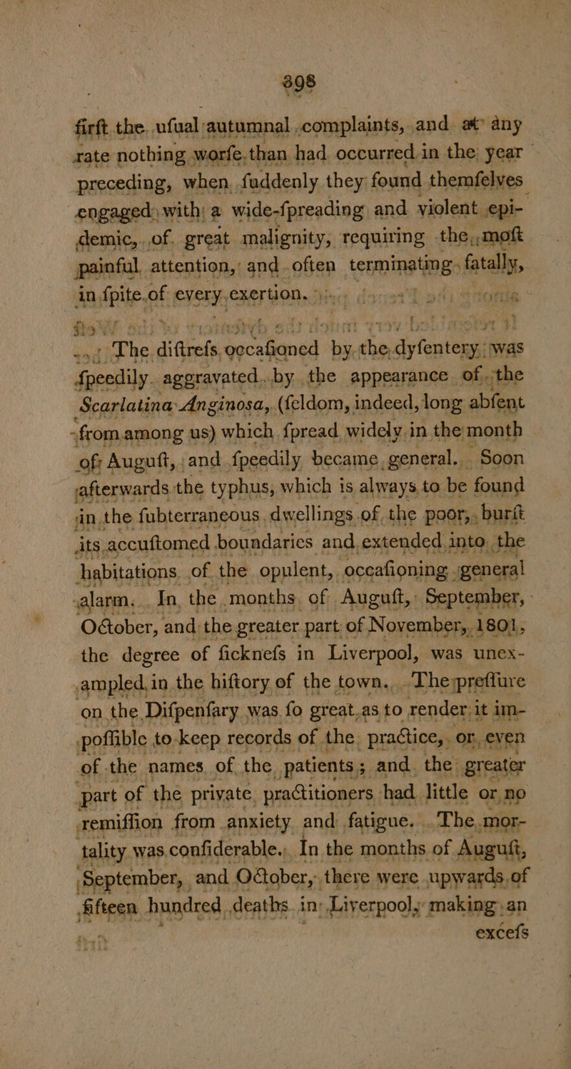 698 firft the. ufual ‘autumnal .complaints, and at any rate nothing ; worfe, than had. occurred.in the: year _ preceding, when. faddenly they found themfelves engaged) with; a wide-fpreading and violent epi-. demic,.of. great malignity, requiring the,,moft painful. attention, and . often ten. fatally, in Hei, of Sieve XCF HON. 2hi4;; . x bavar. 4 ry tht HF ‘The diGtrels, pecans ay pe dyleates ¥: was Ss aetar pit vinosa, caprieh lke weet ike pr -fcom.among us) which {pread. widely in the month of; Auguft, , and {peedily became ponwenl Soon afterwards the typhus, which is always, to be found jin the fubterraneous, dwellings of, the poor,. burft ats, accuftomed boundaries and. extended. into. the habitations. of. the opulent, oceafioning. general valarm,.. In, the . months. of Auguit, September, Oétober, and. the greater part of N ovember,, 1801, the degree of ficknefs in Liverpool, was unex- ampled,in the hiftory of the town, The preflure on the Difpenfary - was fo great.as to render, it im- poflible : to-keep records of the: -pragtice,. or or, even of the names of the. patients 5 and. the: greater part ‘of the private practitioners had. little or no remiffion from anxiety and fatigue. . The, mor- tality was.confiderable., In the months of Auguft, ‘September, and. O&amp;ober,. there were upwards, of fifteen hundred deaths. in ' Liverpool, making an oe excefs ta ghee