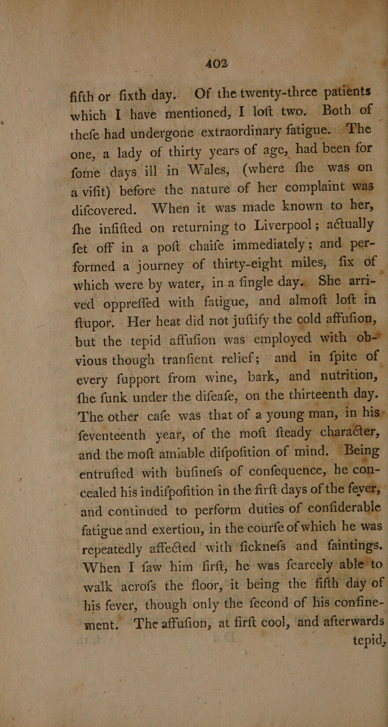 oe ae ie hg 4 cree ye 402 fifth or fixth day. Of the twenty-three patients which I have mentioned, I loft two. Both of thefe had undergone extraordinary fatigue. ‘The one, a lady of thirty years of age, had been for fome days ill in Wales, (where fhe was on a vifit) before the nature of her complaint was difcovered. When it was made known to her, fhe infifted on returning to Liverpool ; actually fet off in a pot chaife immediately; and per- formed a journey of thirty-eight miles, fix of which were by water, ina fingle day. She arri- ° ved opprefied with fatigue, and almoft loft in ftupor. Her heat did not juftify the cold affufion, but the tepid affufion was employed with ob vious though tranfient relief; and in fpite of every fupport from wine, bark, and nutrition, fhe funk under the difeafe, on the thirteenth day. The other. cafe was that of a young man, in his» ~ feventeenth year, of the moft fteady chara&amp;ter, and the moft amiable difpofition of mind, Being entrufted with bufinefs of confequence, he con- cealed his indifpofition in the firft days of the fever, and continued to perform duties of confiderable fatigue and exertion, in the courfe of which he was repeatedly affeted with ficknefs and faintings. When I faw him firft, he was fearcely able’to. walk acrofs the floor,-it being the fifth day of his fever, though only the fecond of his confine- ment. The affufion, at firft cool, and afterwards tepid,