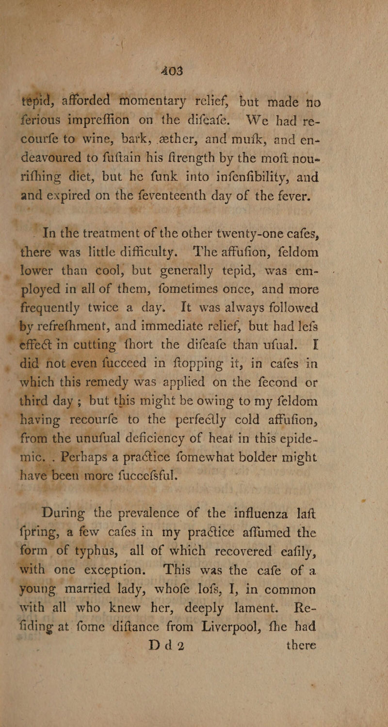 Re ee rd Ms hile age) ui ay ay bee Fa La 403 resid, afforded” momentary relief, but made Ho ferious impreffion on the diféafe. We had re- courfe to wine, bark, ether, and mutk, and en- deavoured to fuftain his firength by the moft nou- rifhing diet, but he funk into infenfibility, and and i on the feventeenth day of the fever. “In the treatment of the other twenty-one cafes, Nees little difficulty. The affufion, feldom . lower than cool, but generally tepid, was em- ee in all of them, fometimes once, and more quently twice a day. It was always followed aby refrefhment, and immediate relief, but had lefs “efteé in cutting” fhort the difeafe than ufual. I lid hot ev 1 faceeed in fiopping it, in cafes in Sis, this remedy was applied on the fecond or third day ; but this might be owing to my feldom having recourfe to the perfecily cold affufion, “from the unufual deficiency of heat in this epide- a Perhaps a practice fomewhat bolder might been more fuccefsful. ” ants the prevalence of the influenza laft fpting, a few cafes in my practice affumed the rm of typhus, all of which recovered eafily, th one exception. This was the cafe of a Dry married lady, whofe lofs, I, in common with all who knew her, deeply lament. Re- fiding at. fome diftance from Liverpool, fhe had s Ue a D | there