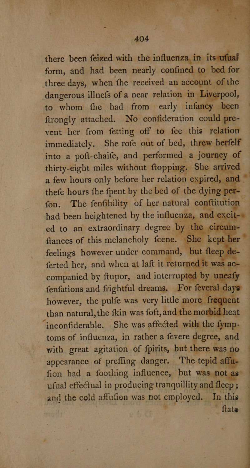 there been feized with the influenza, in itsvafual form, and had been nearly confined to bed for three days, when fhe received an srl of the dangerous illnefs of a near relation in Liv rpool, to whom fhe had from early ila been © firongly attached. No confideration could pre- vent her from fetting off to fee this relation immediately. She rofe out of bed, threw herfelf into a poft-chaife, and performed a journey of thirty-eight miles without flopping ‘Ship anne thefe hours fhe fpent by the bed of Hoa ying . eet fon. The fenfibility of her natural eS had been heightened by the influenze nd ex ed to an extraordinary degree b by ire fiances of this melancholy feene. She ke feelings however under command, “but fleep de- ferted her, and when at laft it Pineal was ac+ | companied by ftupor, and interrupted by unes fj fenfations and frightful dreams, For feveral : | however, the pulfe was very little more | r than natural, the {kin was foft, and the mort Gi cnananuhtes She was affected with the fymp- toms of influenza, in rather a fevere degree, and with great agitation of fpirits, but there was no appearance of preffing danger. The. tepid affu- : fion had a foothing influence, but was not as ufual effectual in producing tranquillity and fleep ; | and the cold affufion was not erploney In this : ftate a