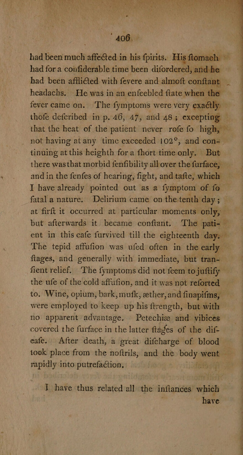 had been much affected in his fpirits. His ftomach had for a confiderable time been difordered, and he 4 had been afflicted with fevere and almoft conftant b, : headachs. - He was in an enfeebled fiate when the fever came on. ‘The fymptoms were very exaétly — thofe defcribed in p. 46, 47, and 48; excepting that the heat of the patient never rofefo high, ~ not having at any time exceeded 102°, and con- tinuing at this heighth fora fhort time only. But there wasthat morbid fenfibility albover the furface, and in the fenfes of hearing, fight, and tafte, which I have already pointed out as a fymptom of fo. fatal a nature. Delirium came on the tenth day ; ; : at firft it occurred at particular moments only, but afterwards it became confiant. ‘The pati- — ent in this cafe furvived till the eighteenth day, — The tepid affufion was ufed often in the early fiages, and generally with immediate, but tran- fient relief. ‘The fymptoms did not feem tojuftify the ufe of the cold affufion, and it was not reforted to. Wine, opium, bark, mufk, ather,and finapifms, | were employed to keep. up his ftrength, but with no apparent advantage. Petechiz: and vibices covered the furface in the latter ftafes of the dif- eafe. After death, a great difcharge of blood took place from the noftrils, and the a mieten rapidly into putrefaction. } have thus related all the inflances which | have