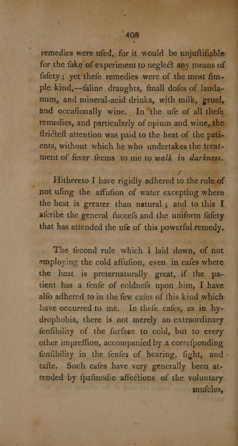 remedies were outed, for it would be unjuftifiable for the fake of experiment to negleét any means of fafety ; yet thefe remedies were of the most fim- ple kind,—faline draughts, fmall dofes of lauda- num, and ‘mineral-acid drinks, with milk, gruel, remedies, and particularly of opium and wine, the firicteft attention was paid to the heat of the pat ti. ents, without which he who. undertakes the treat- ment of fever remaii to me to Hole in darkness. Hithereto I hs rigidly adhered ae the age not ufing the affufion of water excepting where the heat is greater than natural ; and to this I. | afcribe the general fuccefs and the uniform fafety that has attended the ufe of this powerful remedy. bi Siemens The fecond rule which i laid down, of not employing the cold affufion, even in cafes where the heat is preternaturally great, if the pa- tient has a fenfe of coldnefs upon him, I have alfo adhered to in the few cafes of this kind which have occurred to me. In thefe. cafes, as in hy- drophobia, there is not merely an extraordinary fenfibility of the furfaee to cold, but to every other impreffion, accompanied by a correfponding fenfibility in the fenfes of hearing, fight, and: tafte. Such cafes have very generally been at- tended by fpafmodic affeGtions of the voluntary muicles,