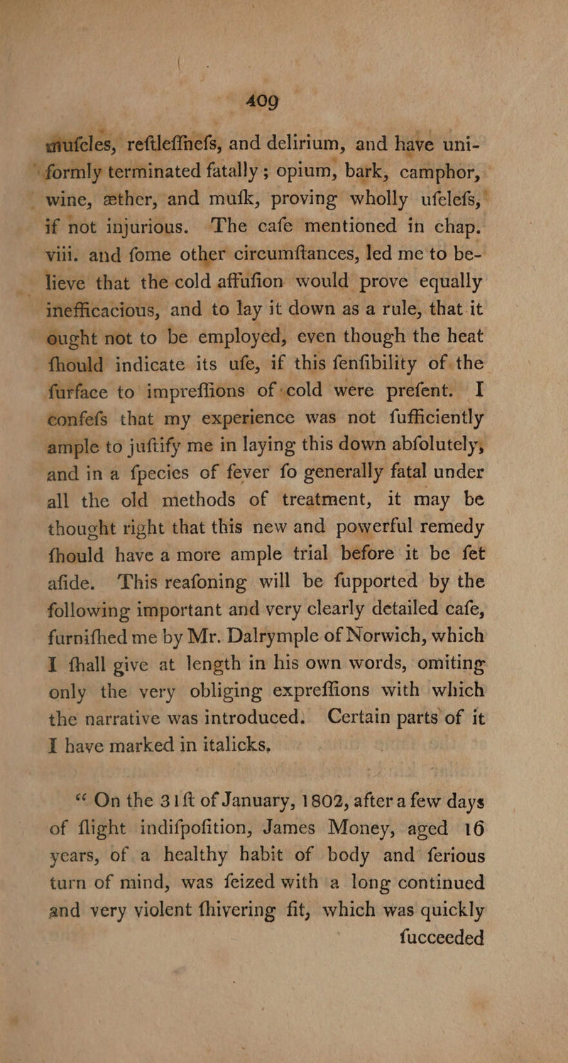 hieles: reftlertners: and delirium, and have uni- \ formly terminated fatally ; opium, bark, CattEOP: wine, ether, and mufk, proving wholly ufelefs, if not injurious. ‘The cafe mentioned in chap. viii. and fome other circumftances, led me to be- _ lieve that the cold affufion would prove equally ‘inefficacious, and to lay it down as a rule, that it ought not to be employed, even though the heat fhould indicate its ufe, if this fenfibility of the furface to impreffions of scold were prefent. I confefs that my experience was not fufficiently ample to juftify me in laying this down abfolutely, and in a fpecies of fever fo generally fatal under all the old methods of treatment, it may be thought right that this new and powerful remedy fhould have a more ample trial before it be fet afide. This reafoning will be fupported by the following important and very clearly detailed cafe, furnifhed me by Mr. Dalrymple of Norwich, which I thall give at length in his own words, omiting only the very obliging expreffions with which the narrative was introduced. Certain parts of it I have marked in italicks, “ On the 31f of January, 1802, after a few days of flight indifpofition, James Money, aged 16 years, of a healthy habit of body and’ ferious turn of mind, was feized with a long continued and very violent fhivering fit, which was quickly fucceeded
