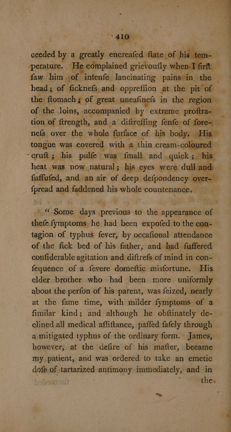 o&gt;. es A: ——- eR aa ceeded by a ile encreafed fiate of his tem- perature. He. complained grievoufly w when I firf faw him jof intenfe lancinating aiden 3 athe’ head; of ficknefs and. oppreffion at the pit of the ftlomach; of great. uneafinefs in the ae | of the loins, . ,accompanied by extreme proftra~ tion of ftrength, and. a diftreffing fenfe of fore&lt; nefs over the whole furface of his body, His” tongue was covered with a thin cream- coloured — -cruft; his pulfe was” {mall and. quick. 3 his. heat was now natural; his eyes were dull and fuffufed, and an air of deep defpondency . ae be . {pread and faddened his whole countenance, _ Bi I +.“ Some days previous to the appearance of thefe fymptoms he had been expofed to the con- tagion of typhus fever, by occafional attendance — of the fick bed of his father, and had fuffered confiderable agitation and diftrefs of mind in con- fequence of a fevere domeftic misfortune. His elder -brother who had been more ‘uniformly about the perfon of his parent, was feized, nearly at the fame time, with milder fymptoms of a fimilar kind; and although he obftinately de- clined all medical affiftance, pafled fafely through amitigated typhus of the ordinary form. James, however, at the defire of his mafter, became &gt; my patient, and was ordered to take an emetic dofe,of ,tartanized antimony immediately, and in | 4 the.