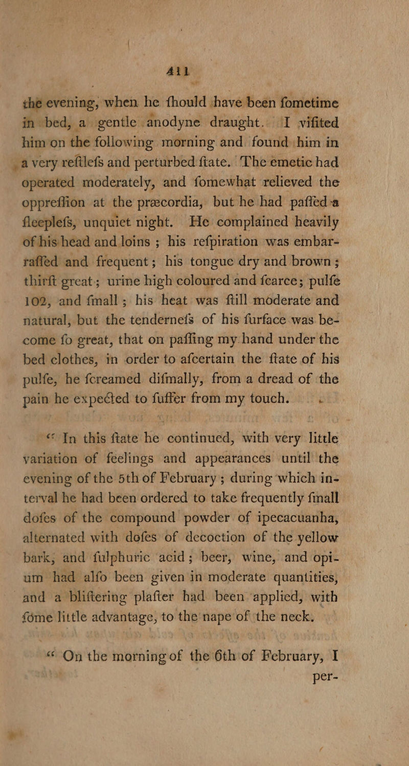 Ai ae salt} when he thould shave est fometime in bed, a. gentle | anodyne draught. I vifited him on the following morning and found him in _avery reftlefs and perturbed ftate. The emetic had operated moderately, and fomewhat relieved the oppreffion at the precordia, but he had paffed a fleeplefs, unquiet night. He complained heavily of his head and loins ; his refpiration was embar- raffed and frequent; his tongue dry and brown; thirft great; urine high coloured and fearce; pith 102, and {mall ; his heat was ftill moderate and natural, but the tendernefs of his furface was be- come fo great, that on paffing my hand under the bed clothes, in order to afcertain the ftate of his pulfe, he fcreamed difmally, from a dread of ‘the pain he expected to fuffer from my touch. — . “In this ftate he continued, with very little variation of feelings and appearances until the evening of the 5th of February; during which in- terval he had been ordered to take frequently fall dofes of the compound powder of ipecacuanha, alternated with dofes of decoction of the yellow bark, and fulphuric acid; beer, wine, and opi- um had alfo been given in moderate quantities, and a bliftering plafter had been ‘applied, with fome little advantage, to the nape of ‘the neck. | “On the morning of the 6th of February, I per-