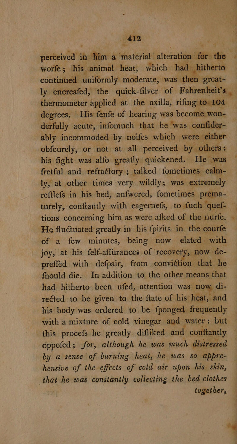 perceived in ‘him a ‘material altcratiiil for the | worfe ; his animal heat, which had» hitherto continued Ghitorrnlys moderate, was then great- ly encreafed, the quick-filver of Fahrenheit’s thermometer applied at the axilla, rifing to 104 degrees. His fenfe of hearing was become won- derfully acute, infomuch that he was confider- ably incommoded by noifes which were either obfcurely, or not at all perceived by others: his fight was alfo greatly quickened. He ‘was fretful and refra@tory ; talked fometimes. calm- ly, at other times very wildly; was extremely reftlefs in his bed, anfwered, fometimes prema- turely, conftantly with eagernefs, to fuch quef- tions concerning him as were afked of the nurfe. He fluctuated greatly in his fpirits in the courfe of a few minutes, being now elated with joy, at his felf-affurances of recovery, NOW de- preffed with defpair, from conviction that he fhould dic. In addition to the other means that had hitherto been ufed, attention was now di- rected to be given to the ftate of his’ heat, and his body was ordered to be fponged frequently with a mixture of cold vinegar and water: but this procefs he greatly difliked and conftantly oppofed; for, although he was much distressed by a sense of burning heat, he was so appre- hensive of the effects of cold air upon his skin, that he was constanily collecting the bed clothes together, é “