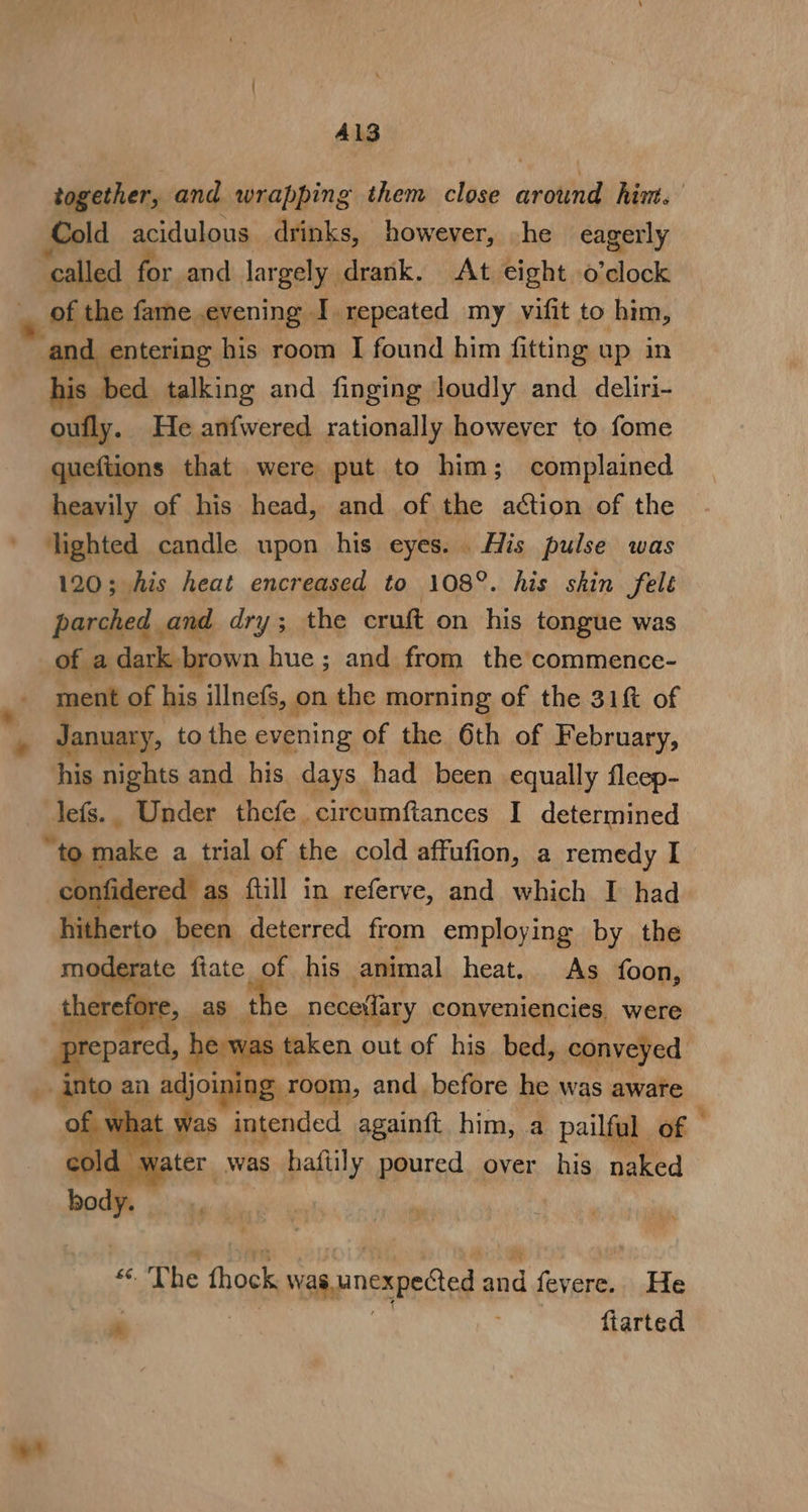 Al3 together, and wrapping them close vetiii him. Cold acidulous drinks, however, he eagerly hen for and gs lorael drank. At eight o'clock vega his room fi Bit him igi up in bed talking and finging loudly and deliri- oufly. He anfwered rationally however to fome queftions that were put to him; complained heavily of his head, and of the action of the lighted candle upon his eyes. His pulse was 120; his heat encreased to 108°. his skin felé parched and dry; the cruft on his tongue was of a dark brown hue; and from the commence- ment of his illnefs, on the morning of the 31ft of January, to the evening of the 6th of February, his nights and his days. had been equally fleep- lefs.. Under thefe circumftances I determined “wpe a_trial of the cold affufion, a remedy I “as full in referve, and which I had heer. een deterred from employing by the moderate fiate of his animal heat. As foon, faerie, _as t 1e nece(lary conveniencies, were pared, he was taken out of his bed, conveyed. os an adjoining room, and before he was aware 7 was intended againft. him, a pailf al of | water was haftily poured over his caked «. The thock vas. unexpected a and fevere... .He ‘ fiarted