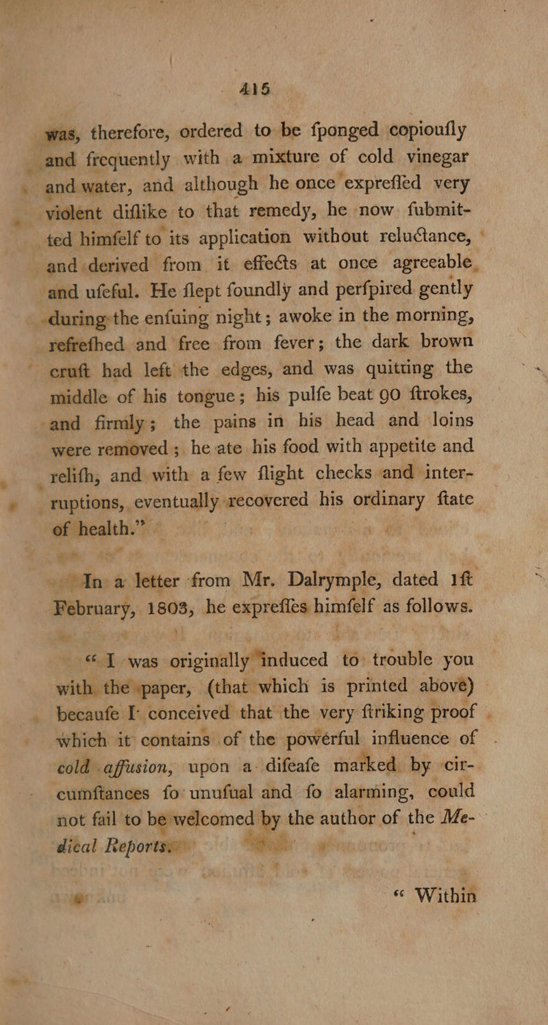 _ &amp;1S was, therefore, ordered to be fponged copioufly and frequently with a mixture of cold vinegar | and water, and although he once exprefled very violent diflike to that remedy, he now fubmit- ted himfelf to its application without reluctance, and ufeful. He flept foundly and perfpired gently -during»the enfuing night ; awoke in the morning, -refrefhed and free from fever; the dark brown eruft had left the edges, and was quitung the middle of his tongue; his pulfe beat gO ftrokes, and firmly; the pains in his head and loins were removed ; he ate his food with appetite and -reélifh, and with a few flight checks and inter- ruptions,, aang recovered his ordinary ftate of health. a a&gt; sional 1808, he exprefies bimfelf as follows. &lt;1 was gienitilinduced to trouble you with the paper, (that which is printed above) cold affusion, upon a- difeafe marked. by -cir- cumftances fo’ unufual and fo alarming, could dical Reportss) “ao \ ae e —&amp; Within ~