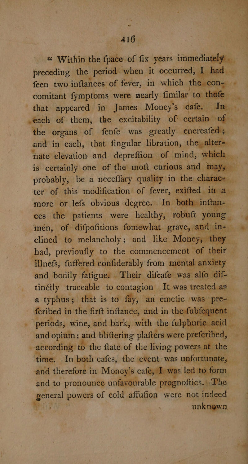 A16 “ Within the {pace of fix years immediately _ preceding the period when it occurred, ne had — {een two inftances of fever, in which he con- . comitant fymptoms were nearly fimilar to thofe | that appeared in James Money’ s dafe, Ang. *, »each of them, the excitability of Brn of | the organs of fenfe was greatly encreafed; and in each, that fingular libration, hegre ‘nate elevation and depreffion of mind, whi is certainly one of the moft curious and vedi probably, be a neceflary quality in the charac= _ ter of this modification of fever, exited if as. more or lefs obvious degree. | oth ces the patients were healthy, roblag young men, of difpofitions fomewhat grave, and» Irby clined to melancholy; and like. Money, they had, previoufly to the commencement ‘of their — illnefs, fuffered confiderably from mental anxiety and bodily fatigues - ‘Their difeafe was alfo dif. tinctly traceable to contagion It was treated as a typhus; that is to fay, an emetic “was © Dies feribed i in the firft inftance, and in thefubfequen | periods, wine, and bark, with the fulphuric _acic and opium; and bliftering plafters were preferibed, | according. to the fiate of the living powers. at the time. In both cafes, the event was unfortunate, and therefore i in Money’s cafe, Twas led to form and to pronounce unfavourable prognoftics. Phe F aay powers of cold affufion were not indeed unknewn