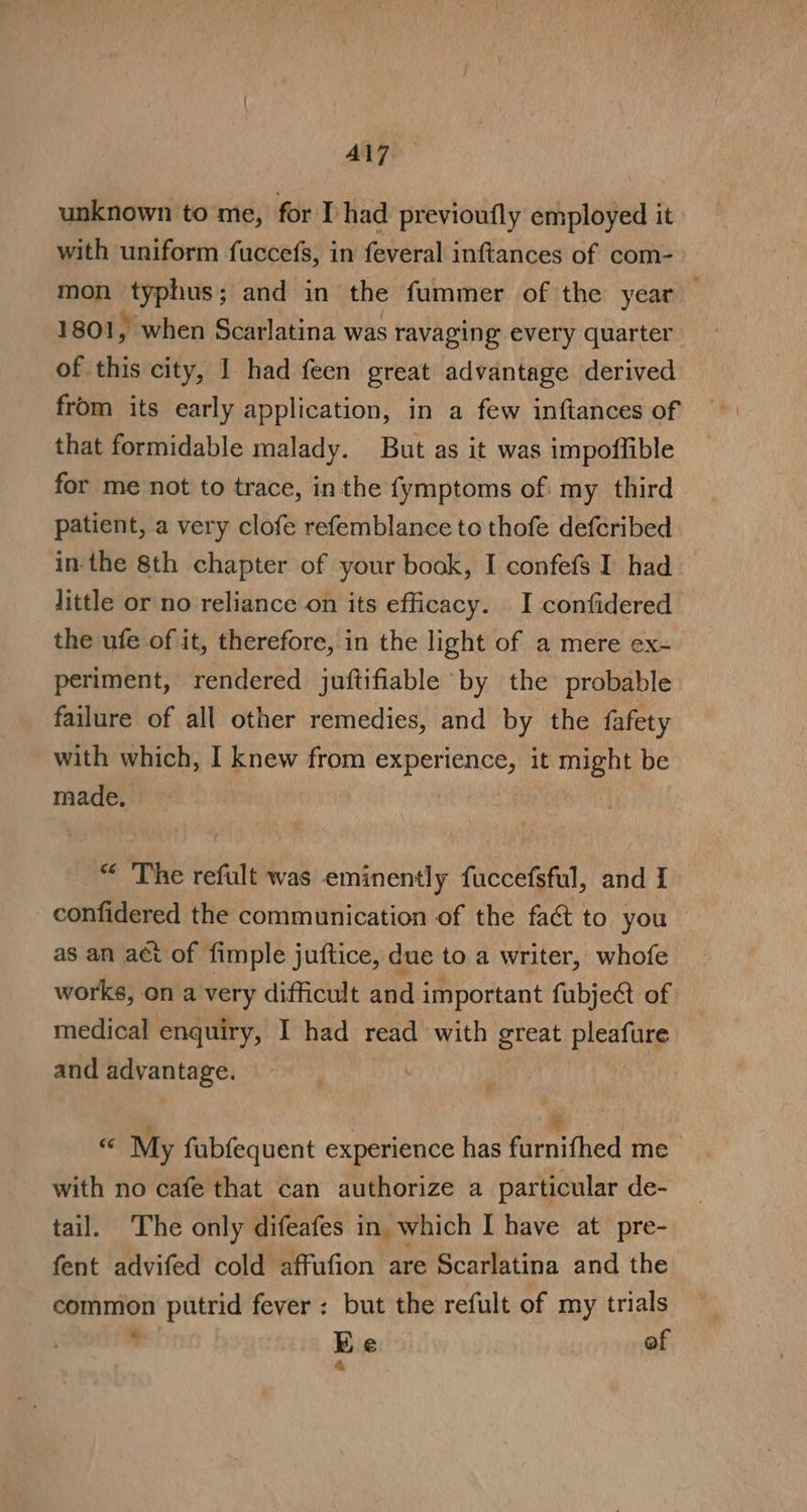 Al7 unknown tome, for I had previoufly employed it with uniform fuccefs, in feveral inftances of com- mon typhus; and in the fummer of the year — 1801, when Scarlatina was ravaging every quarter of this city, 1 had feen great advantage derived from its early application, in a few inftances of that formidable malady. But as it was impoffible for me not to trace, inthe {ymptoms of my third patient, a very clofe refemblance to thofe defcribed in-the 8th chapter of your book, I confefs I had little or no reliance on its efficacy. I confidered the ufe of it, therefore, in the light of a mere ex- periment, rendered juftifiable by the probable failure of all other remedies, and by the fafety with which, I knew from mrepeiaii It SnanE be made, “ The refult was eminently fuccefsful, and I confidered the communication of the fact to you as an aét of fimple juftice, due to a writer, whofe works, on a very difficult and important fubject of medical enquiry, I had read with great pleafure and advantage. x My fubfequent experience has farmihed me with no cafe that can authorize a particular de- tail. ‘The only difeafes in which I have at pre- fent advifed cold affufion are Scarlatina and the common putrid fever: but the refult of my trials . Ee of &amp;