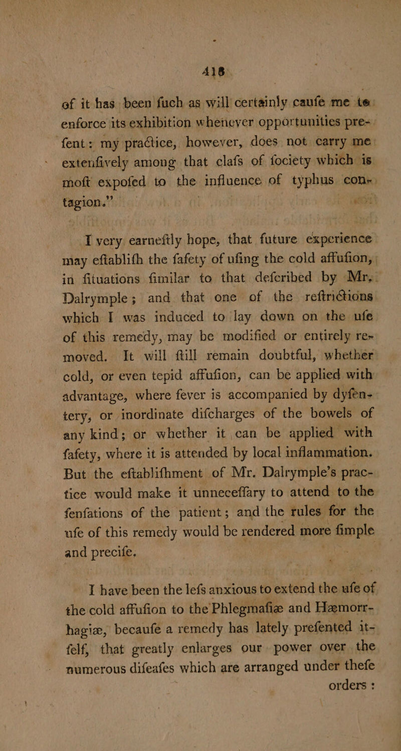 A1B ef it has been fuch as will certainly caufe me te: enforce its exhibition whenever opportunities pre-- fent: my practice, however, does not carry me. extenfively among that clafs of fociety which is moft espoled to the: influence of typhus con. ‘aah er mi very earneftly hope, that future experience may eftablith the fafety of ufing the cold affufion, in fituations fimilar to that deferibed by Mr,. Dalrymple; and that one of the reftriGions which I was induced to lay down on the ufe of this remedy, may be modified or entirely re- moved. It will ftill remain doubtful, whether cold, or even tepid affufion, can be applied with advantage, where fever is accompanied by dyfen- tery, or inordinate difcharges of the bowels of any kind; or whether it can be applied with fafety, where it is attended by local inflammation. But the eftablifhment of Mr. Dalrymple’s prac- tice would make it unneceffary to attend. to the fenfations of the patient; and the rules for the ufe of this remedy would be rendered more © imple and Procite. I have been the thei anxious to betdnd the ie ne the cold affufion to the Phlegmatize and Hemorr- hagie, becaufe a remedy has lately prefented 1t- felf, that greatly enlarges our power over the numerous difeafes which are arranged under thefe orders :