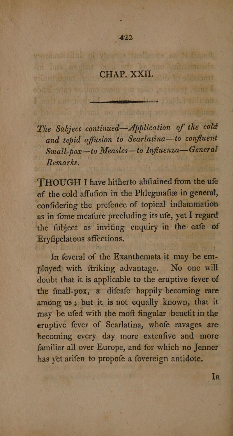 CHAP. XXIL. Lhe Subject sn delta beth of the cold and tepid affusion to Scarlatina—to confluent Small-pox—to Measles—to Influenza— General Remarks. | | THOUGH LI have hitherto abftained from the ufe of the cold affufion in the Phlegmafi in general, confidering the prefence of topical inflammation as in fome meafure precluding its ufe, yet I regard the fubject as inviting enquiry in the: cafe of Eryfipelatous affections. | In feveral of the Exanthemata it, may bee em- ployed with firiking advantage. No one will doubt that it is applicable to the eruptive fever of the frnall-pox, a difeafe happily becoming rare among us ; but it is not equally known, that it may be ufed with the moft fingular benefit in the eruptive fever of Scarlatina, whofe ravages are becoming every day more extenfive and more familiar all over Europe, and for which no Jenner has yet arifen to propofe a fovereign antidote. la