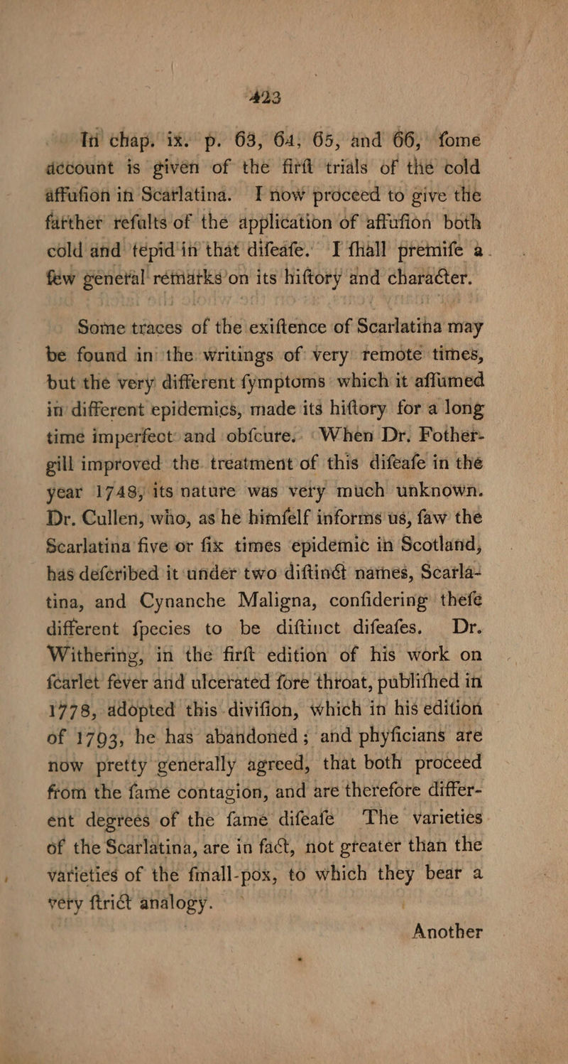 Iti’ chap. ix. p. 63, 64, 65, and 66, fome decount is given of the firft trials of the cold affufion in Scarlatina. I now proceed to give the farther refalts of the application of affafion both cold and tepid'itt that difeafe. I {hall premife a. few ye rétriatks? on its hiftory and character. Some traces of the exiftence of Séitacih may be found in the writings of very temote times, but the very different fymptoms which it aflumed in different epidemics, made its hiftory for a long time imperfect: and obfcure.. ‘When Dr, Fother- gill improved the treatment of this difeafe in the year 1748, its nature was very much unknown. Dr. Cullen, who, as he himfelf informs us, faw the Scarlatina five or fix times epidemic in Scotland, has deferibed it under two diftin@ natnes, Scarla- tina, and Cynanche Maligna, confidering thefe different fpecies to be diftinct difeafes. Dr. Withering, in the firft edition of his work on fearlet fever and ulcerated fore throat, publifhed in 1778, adopted this divifion, which in his edition of 1793, he has abandoned; and phyficians are now pretty generally agreed, that both proceed from the fame contagion, and are therefore differ- ent degrees of the fame difeafe The varieties of the Scarlatina, are in fact, not greater than the varieties of the fmall-pox, to which sper bear a very ftrict analogy. Another