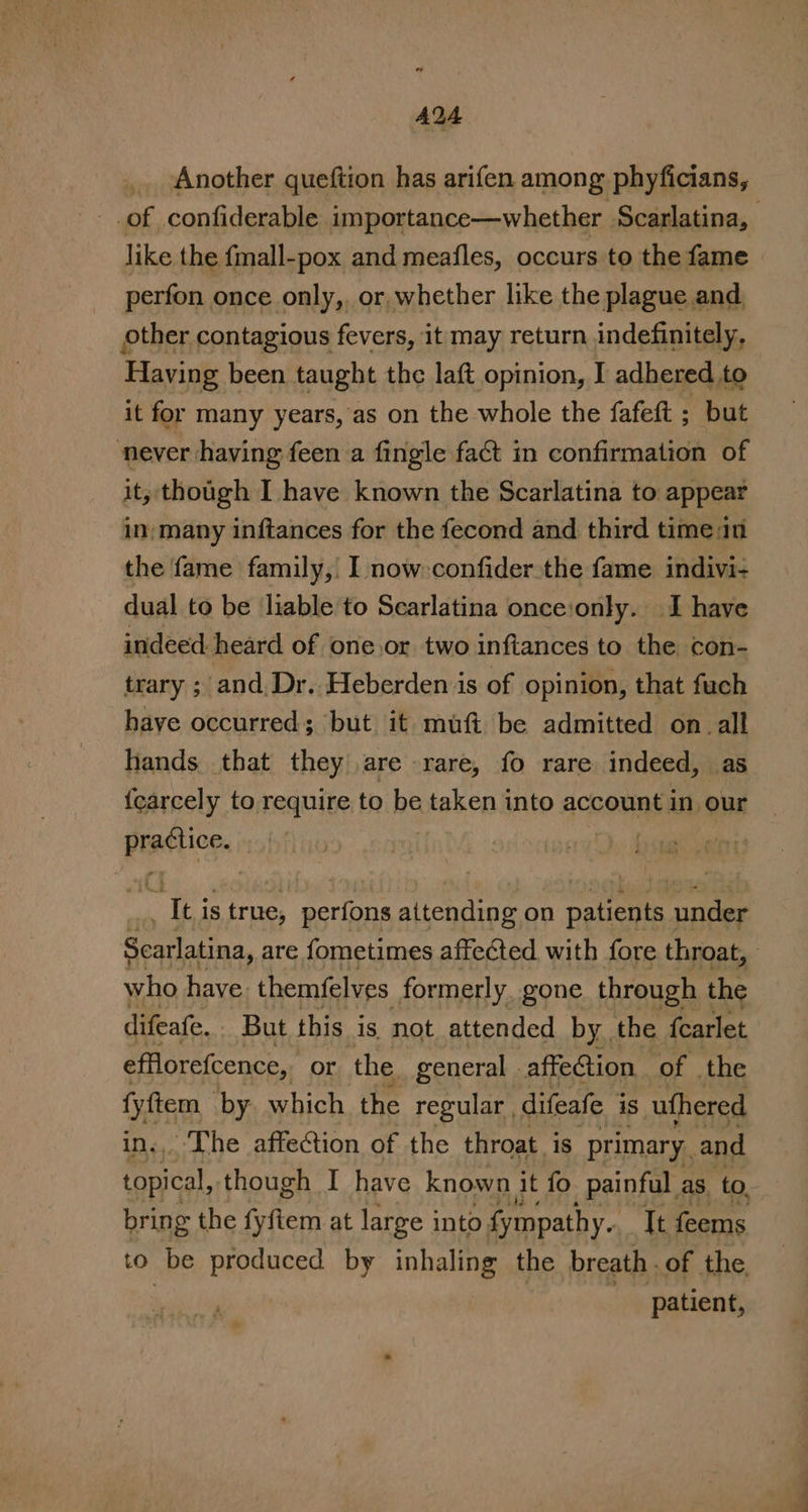 AQA Another queftion has arifen among phyficians, of confiderable importance—whether Scarlatina, like the fmall-pox and meafles, occurs to the fame perfon once only,, or whether like the plague and other contagious fevers, 1t may return indefinitely, Having been taught the laft opinion, I adhered to it for many years, as on the whole the fafeft ; but never having feen a fingle fact in confirmation of it, though I have known the Scarlatina to appear in; many inftances for the fecond and third time:in the fame family, I now -confider the fame indivi- dual to be liable to Scarlatina onceionly. I have indeed heard of one.or two inftances to the con- trary ; ‘and Dr. Heberden is of opinion, that fuch haye occurred; but it muft be admitted on all hands that they are rare, fo rare indeed, as fcarcely to require to be taken into account in our Ree | ok is true, bai attending on it’ under Scarlatina, are fometimes affected with fore throat, who have themfelves formerly. gone through the difeate, But this is not attended by the fcarlet efflorefcence,. or the general . affection of the ey by. which the regular , difeafe is uthered -The affeion of the throat is primary. and meat though I have known it fo painful as to, bring the fyftem at large into fympathy. It aca to be produced by inhaling the breath . of the ene | patient,