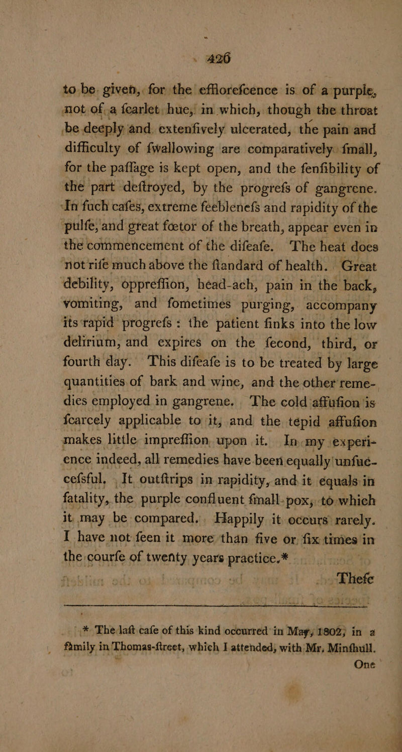 to be. given, for the efflorefcence is of a purple, mot of, a fearlet hue, in which, though the throat be deeply and. extenfively ulcerated, the pain and difficulty of fwallowing are comparatively. fmall, for the paflage is kept open, and the fenfibility of the part deftroyed, by the progrefs of gangrene. ‘In fach cafes, extreme feeblenefs and rapidity of the ‘pulfe, and great foetor of the breath, appear even in the commencement of the difeafe. The heat does not rife much above the flandard of health. Great debility, oppreffion, héad-ach, pain in the back, vomiting, and fometimes purging, accompany its rapid progrefs: the patient finks into the low delirium, and expires on the fecond, third, or fourth day. This difeafe is to be treated by large quantities of bark and wine, and the other reme- dies employed i mn gangrene, The cold affufion is fcarcely applicable to it; and the tepid affufion makes little impreffion, upon it. In my experi- ence ‘indeed, all remedies have been equally|unfué- cefsful, ‘It outftrips in rapidity, and it équals in fatality, the purple confluent fmall-pox;.to which it, may be compared. Happily it occurs rarely. I have not feen it more than five or, fix times in the: courfe of bnenby years hash te | * The latt cafe of this kind occurred’ in May; 1802) in family in Thomas-ftreet, which I attended, with Mr, Minfhull. * One