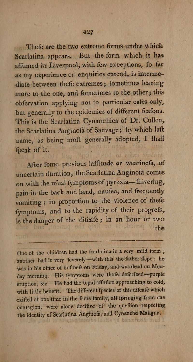 _ Thete are the two extreme forms-under which Searlatina appears., But the form which it has afflumed in Liverpool, with few exceptions, fo. far as my experience or enquiries extend, is interme- diate between thefe extremes; formetimes leaning more to the one, and fometimes to the other ; this. obferyation applying not to particular cafes only, but generally to the epidemics of different feafons. Phis is the Scarlatina Cynanchica of Dr. Cullen, the Scarlatina Anginofa of Sauvage; by which laft name, as being moft eer rape I. fhalt fpeak of it. After fome previous laffitude or wearinefs, of uncertain duration, the Searlatina Anginofa comes on withthe ufual fymptoms of pyrexia—fhivering, pain in the back and head, naufea, and frequently vomiting ; in proportion to the violence of thefe fymptoms, and to the rapidity of their progrefs, 1S the danger of the difeafe ; in an hour or two: | the RRS ON NE One of the children had the fcarlatinain a very mild form ; another had it very feverely-—with this the father flept: he was in his office of bufinefs on Friday, and was dead on Mon- day morning. His fymptoms were ‘thofe defcribed—purple eruption, &amp;c. He had the tepid affufion approaching to cold, with little benefit. ‘The different fpecies of this difeafe which exifted at one time in the fame family, all fpringing: from one éontagion, were alone’ deécifive’ of’ the: queftion’ refpecting the identity of Scarlatina Anginofa, cand: pour Maligna,