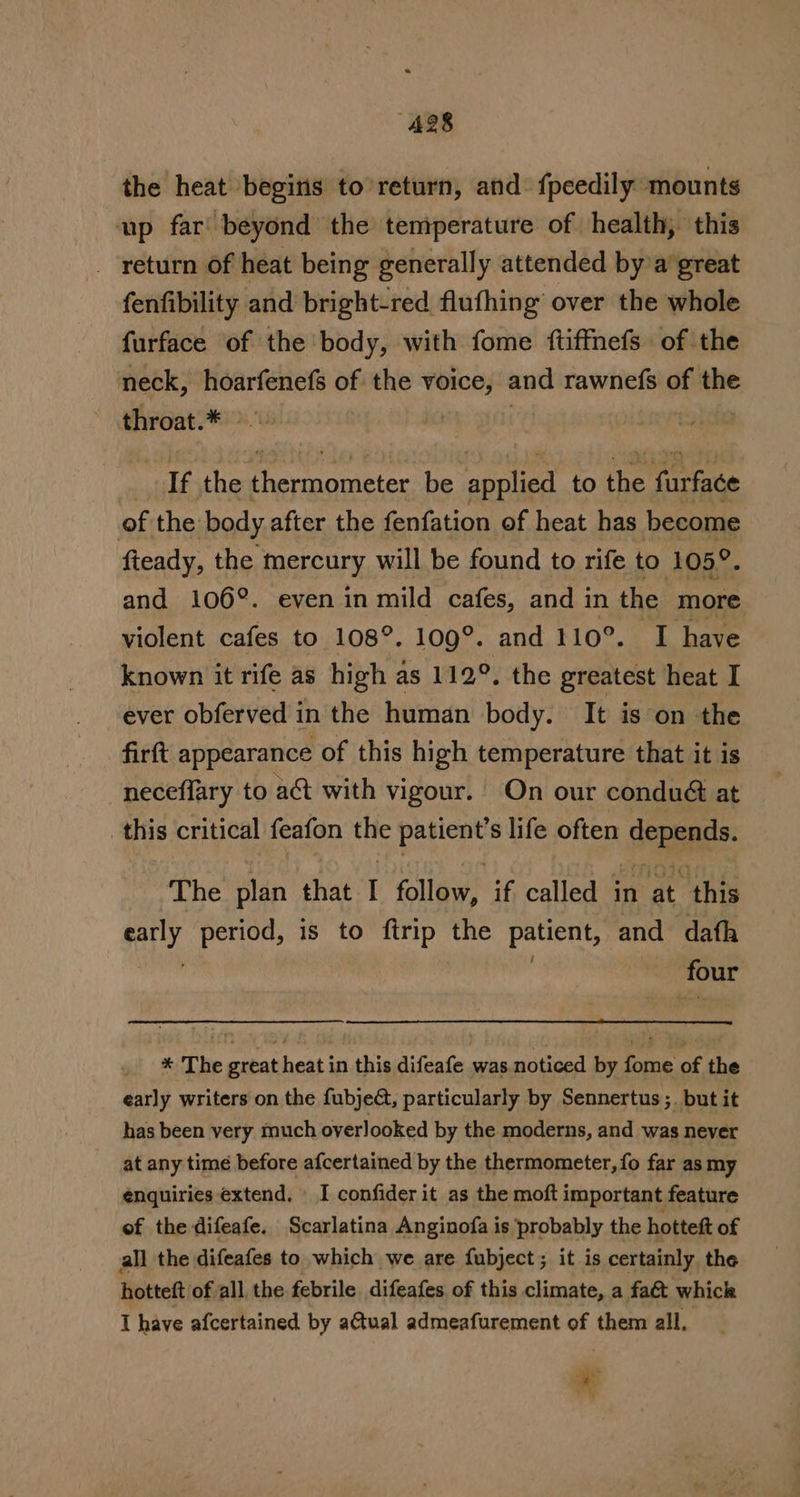 the heat begitis to’return, and: fpeedily mounts up far beyond the temperature of health, this return of heat being generally attended by’a great fenfibility and bright-red flufhing over the whole furface of the body, with fome ftiffnefs of the neck, hoarfenefs of the voice, and rawnefs of the throat.* i 3 If the Prennateics be applied to ae farface of the body after the fenfation of heat has become fieady, the faarcury will be found to rife to 105°. and 106°. even in mild cafes, and in the more violent cafes to 108°. 109°. and 110°. I have known it rife as high as 112°. the greatest heat I ever obferved in the human body. It is on the firft appearance of this high temperature that it is neceffary to a&amp;t with vigour. On our condué&amp; at this critical feafon the patient’s life often depends. The’ plan that-I follow, if called in at this ly period, is to Aude the Patient, and dafh four * The great heat in this difeafe was noticed by fome of the early writers on the fubjed, particularly by Sennertus ;. but it has been very much overlooked by the moderns, and was never at any time before afcertained by the thermometer, fo far as my enquiries extend. | I confider it as the moft important feature of the difeafe. Scarlatina Anginofa is probably the hotteft of all the difeafes to which we are fubject; it is certainly the hotteft of all, the febrile difeafes of this climate, a fa&amp; whick I have afcertained by aCtual admeafurement of them all. . : &amp;