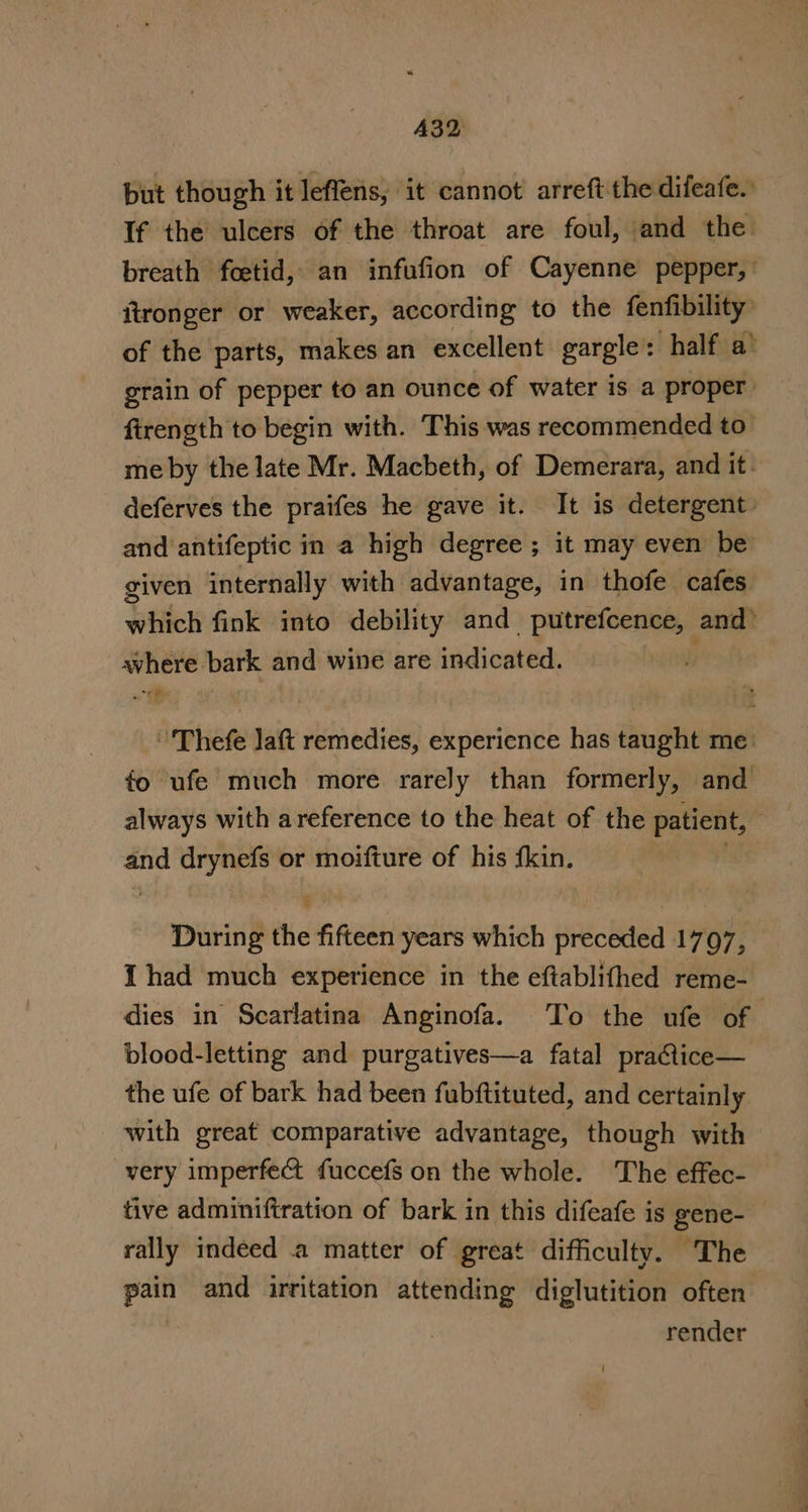 A32 but though it leffens, it cannot arreft the difeafe.: If the ulcers of the throat are foul, and the breath foetid, an infufion of Cayenne pepper,’ fironger or weaker, according to the fenfibility of the parts, makes an excellent gargle: half a’ grain of pepper to an ounce of water is a proper firength to begin with. This was recommended to me by the late Mr. Macbeth, of Demerara, and it. deferves the praifes he gave it. It is detergent. and antifeptic in a high degree ; it may even be given internally with advantage, in thofe cafes Yitkek fink into debility and pees and: avhere bark and wine are indicated. i ’'Thefe Jaft remedies, experience has taught me fo ufe much more rarely than formerly, and always with areference to the heat of the patient, | and aryaets or moifture of his fkin. g er the fifteen years which preceded 1797, 1 had much experience in the eftablithed reme- dies in Scarlatina Anginofa. To the ufe of. blood-letting and purgatives—a fatal praCtice— the ufe of bark had been fubftituted, and certainly with great comparative advantage, though with very imperfect fuccefs on the whole. The effec- tive adminiftration of bark in this difeafe is gene- rally indeed a matter of great difficulty. The ii and irritation attending diglutition often render