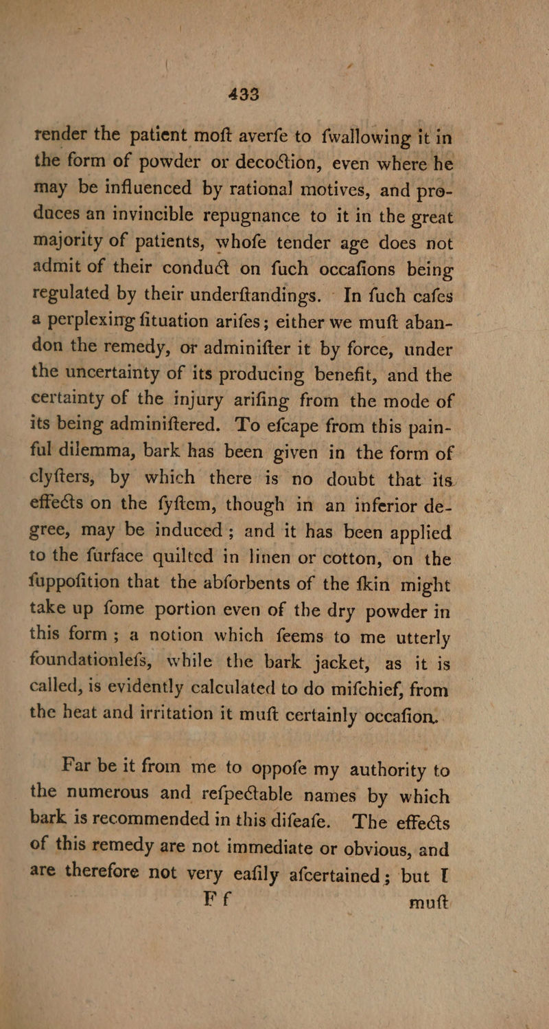 render the patient moft averfe to {wallowing it in the form of powder or deco@ion, even where he may be influenced by rational motives, and proe- duces an invincible repugnance to it in the great majority of patients, whofe tender age does not admit of their conduct on fuch occafions being regulated by their underftandings. — In fuch cafes a perplexing fituation arifes; either we muft aban- don the remedy, or adminifter it by force, under the uncertainty of its producing benefit, and the certainty of the injury arifing from the mode of its being adminiftered. To efcape from this pain- ful dilemma, bark has been given in the form of clyfters, by which there is no doubt that its effects on the fyftem, though in an inferior de- gree, may be induced; and it has been applied to the furface quilted in linen or cotton, on the fuppofition that the abforbents of the fkin might take up fome portion even of the dry powder in this form ; a notion which feems to me utterly foundationlefs, while the bark jacket) asi this called, is evidently calculated to do mifchief, from the heat and irritation it muft certainly occafion. Far be it from me to oppofe my authority to _ the numerous and refpectable names by which bark is recommended in this difeafe. The effects of this remedy are not immediate or obvious, and are therefore not very eafily afcertained; but I | Ff muft